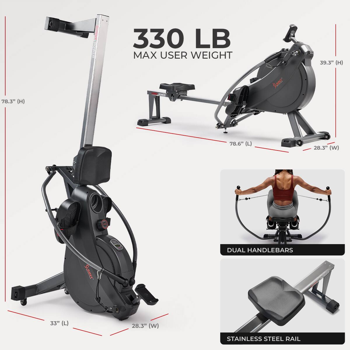 330 LB  
MAX USER WEIGHT  

78.3" (H)  
78.6" (L)  
28.3" (W)  

39.3" (H)  
33" (L)  
28.3" (W)  

DUAL HANDLEBARS  

STAINLESS STEEL RAIL