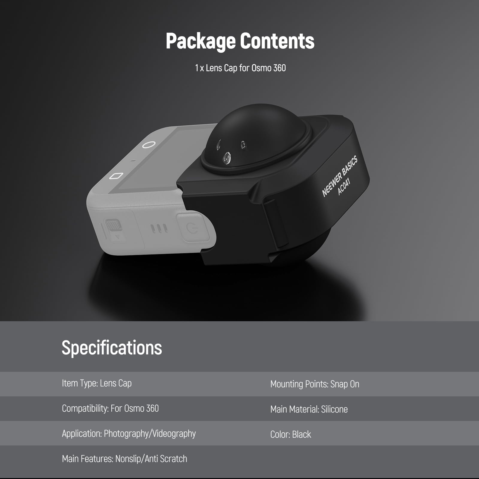 Package Contents  
1 x Lens Cap for Osmo 360  

Specifications  
Item Type: Lens Cap  
Mounting Points: Snap On  
Compatibility: For Osmo 360  
Main Material: Silicone  
Application: Photography/Videography  
Color: Black  
Main Features: Nonslip/Anti Scratch