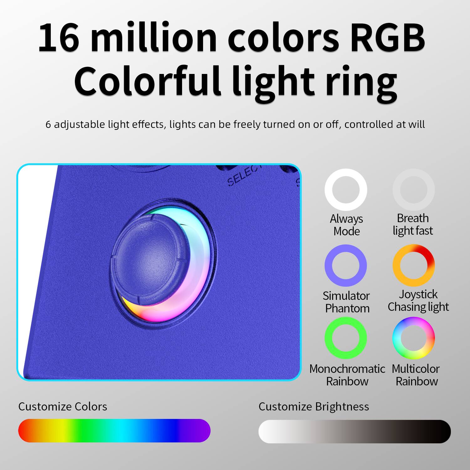 16 million colors RGB Colorful light ring

6 adjustable light effects, lights can be freely turned on or off, controlled at will

- Always Mode
- Breath light fast
- Simulator Phantom
- Joystick Chasing light
- Monochromatic Rainbow
- Multicolor Rainbow

Customize Colors

Customize Brightness