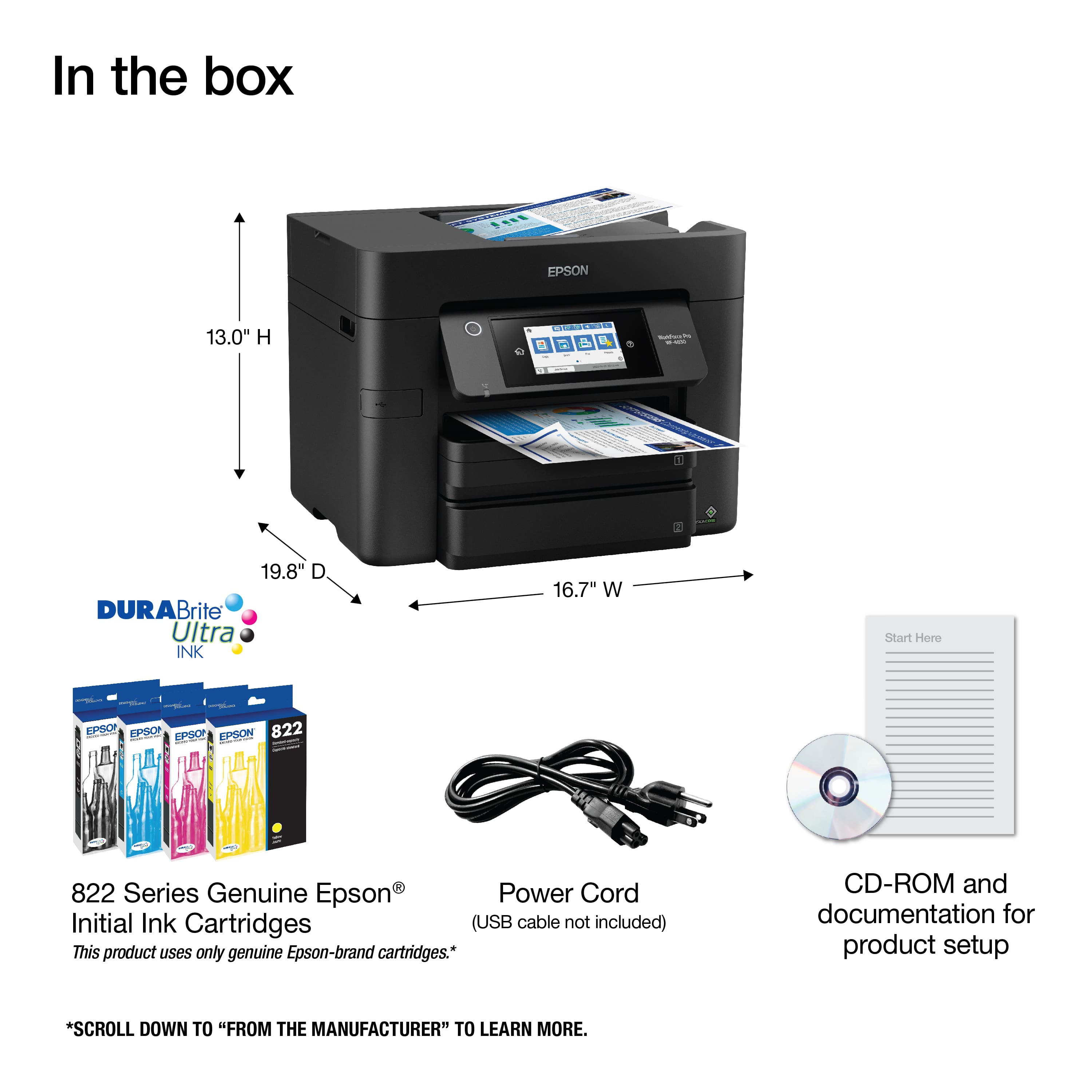 In the box: Epson 13.0" H d - - 19.8" DURABrite Brite Ultra INK 16.7" W Start Hore - EPSOP EPSOP EPSO EPSON 822 I aas : 822 Series Genuine Epson Power Cord Initial Ink Cartridges (USB cable not included) This product uses only genuine Epson-brand cartridges. CD-ROM and documentation for product setup. Scroll down to "From the Manufacturer" to learn more.