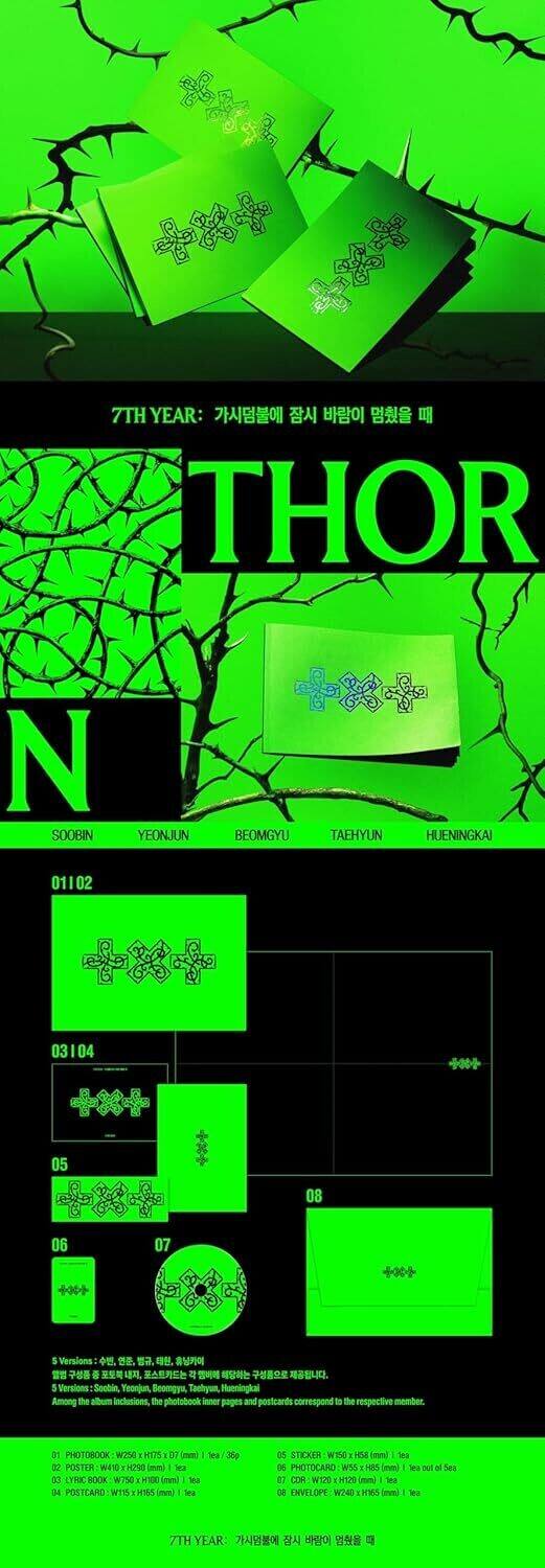 7TH YEAR:  
THOR N SOOBIN YEONJUN BEOMGYU TAEHYUN HUENINGKAI  

01102 03104 05 08 06 07  

5 Versions:  
Sombin, Teonjun, Beamgya, Taehyun, Munningkai  

Among the album inclusions, the photobook inner pages and postcards correspond to the respective members.  

1. PHOTOBOOK W250 H250 (70mm) / 36g / D  
2. POSTER W510 H750 (Sea)  
3. LYRIC BOOK W750 H100 (Sea)  
4. POSTCARD W110 H150 (Sea)  
5. STICKER W150 H150 (Sea)  
6. PHOTOCARD W150 H150 (Sea)  
7. ENVELOPE W240 H150 (Sea)  

7TH YEAR: 가시덤불에 잠시 바람이 멈췄을 때