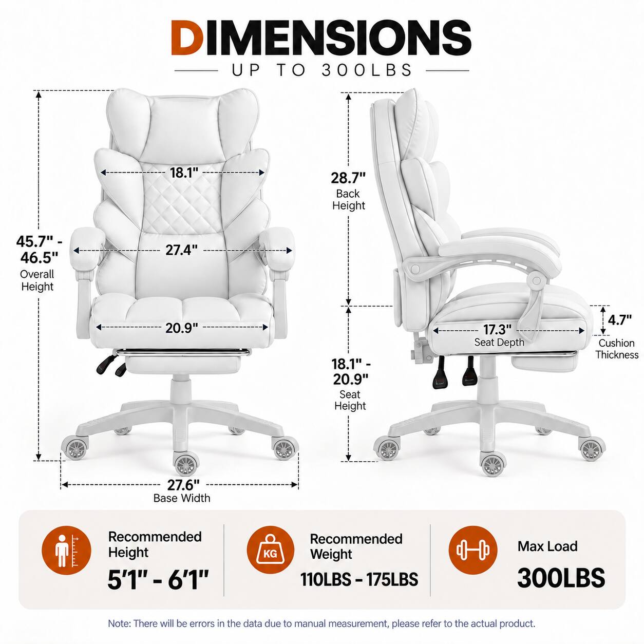 DIMENSIONS UP TO 300LBS

- 18.1"
- 28.7" Back Height
- 45.7" - 46.5" Overall Height
- 27.4"
- 20.9"
- 18.1" - 20.9" Seat Height
- 17.3" Seat Depth
- 4.7" Cushion Thickness
- 27.6" Base Width

Recommended Height: 5'1" - 6'1"
Recommended Weight: 110LBS - 175LBS
Max Load: 300LBS

Note: There will be errors in the data due to manual measurement, please refer to the actual product.