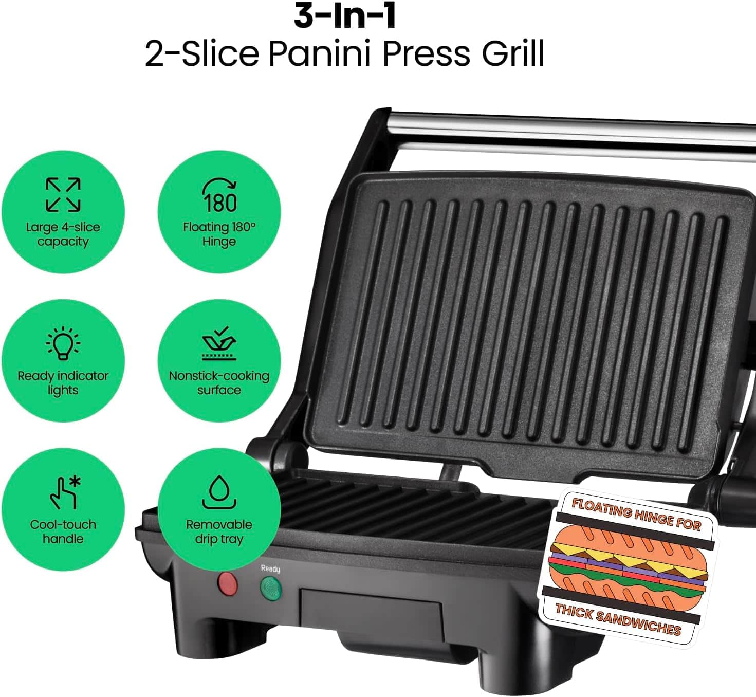 3-In-1
2-Slice Panini Press Grill
- Large 4-slice capacity
- Floating 180° Hinge
- Ready indicator lights
- Nonstick-cooking surface
- Cool-touch handle
- Removable drip tray
FLOATING HINGE FOR THICK SANDWICHES
