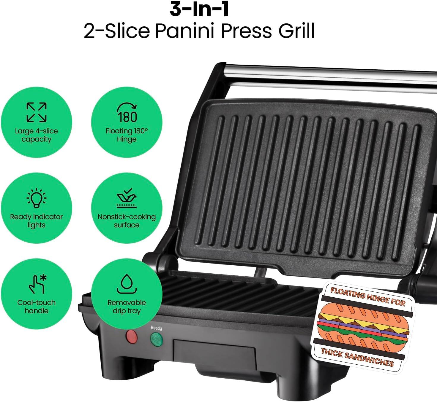 3-In-1  
2-Slice Panini Press Grill  

- Large 4-slice capacity  
- Floating 180° Hinge  
- Ready indicator lights  
- Nonstick-cooking surface  
- Cool-touch handle  
- Removable drip tray  

FLOATING HINGE FOR THICK SANDWICHES