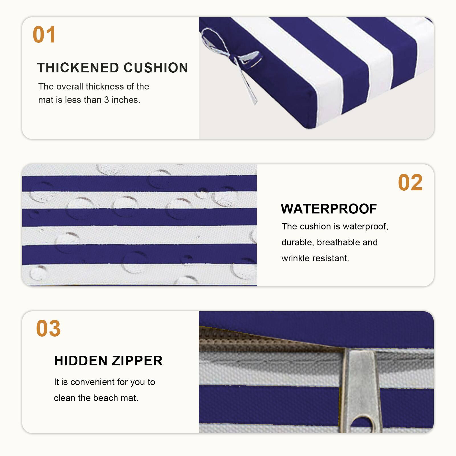 01 THICKENED CUSHION  
The overall thickness of the mat is less than 3 inches.  

02 WATERPROOF  
The cushion is waterproof, durable, breathable and wrinkle resistant.  

03 HIDDEN ZIPPER  
It is convenient for you to clean the beach mat.