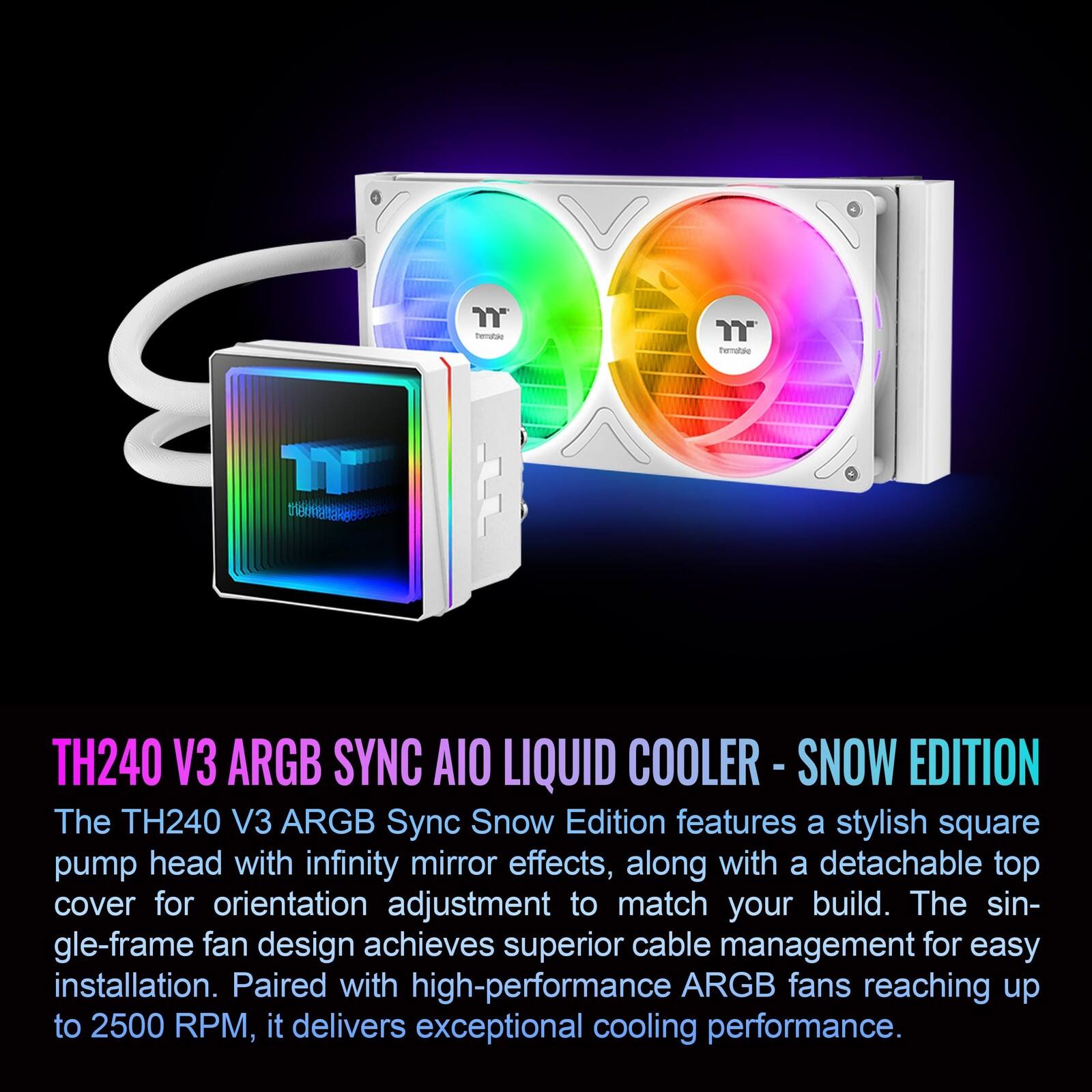 TH240 V3 ARGB SYNC AIO LIQUID COOLER - SNOW EDITION

The TH240 V3 ARGB Sync Snow Edition features a stylish square pump head with infinity mirror effects, along with a detachable top cover for orientation adjustment to match your build. The single-frame fan design achieves superior cable management for easy installation. Paired with high-performance ARGB fans reaching up to 2500 RPM, it delivers exceptional cooling performance.