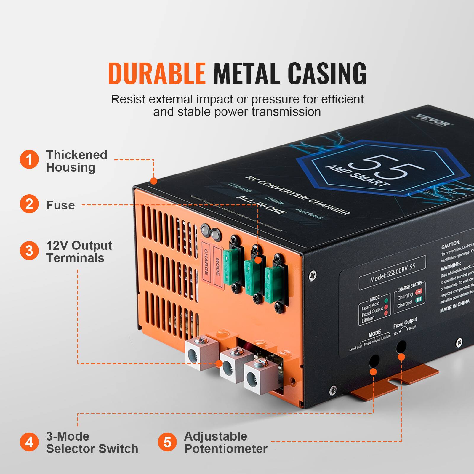 DURABLE METAL CASING  
Resist external impact or pressure for efficient and stable power transmission  

1. Thickened Housing  
2. Fuse  
3. 12V Output Terminals  
4. 3-Mode Selector Switch  
5. Adjustable Potentiometer  

VEVOR  
55 AMP SMART  
ALL-IN-ONE LITHIUM CHARGER  

Model: GS800RV-55  
MADE IN CHINA  

CAUTION:  
- Prevent electric shock. Do not open.  
- Terminals CHARGE MODE  
- WARNING: Risk of electric shock. To reduce risk, do not install in confined spaces.  
- CHARGE STATUS: Charging, Charged  
- 3-Mode 4 Selector Switch  
- 5 Adjustable Potentiometer