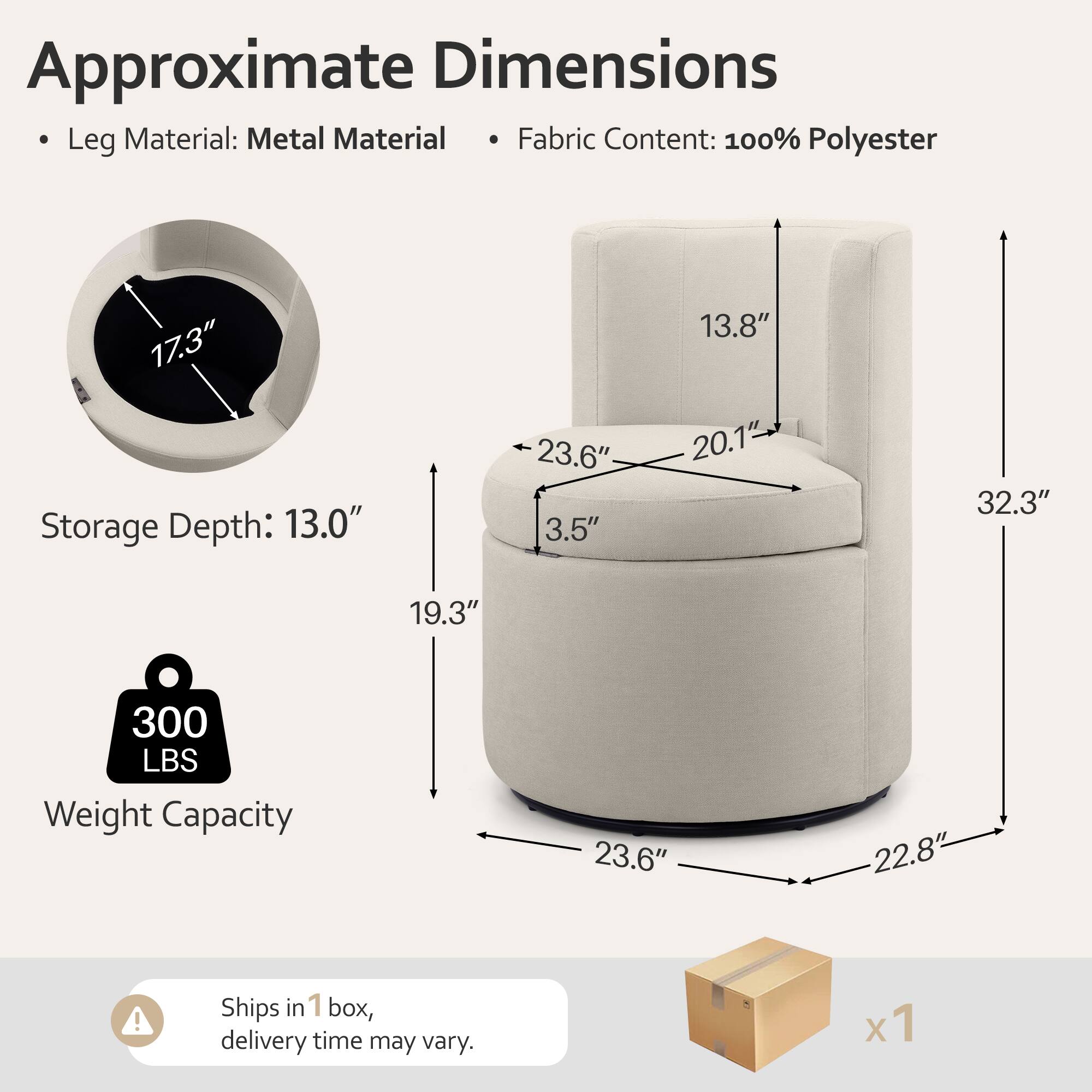Approximate Dimensions  
- Leg Material: Metal  
- Fabric Content: 100% Polyester  

Storage Depth: 13.0"  
Weight Capacity: 300 LBS  

Dimensions:  
- 17.3"  
- 23.6"  
- 3.5"  
- 13.8"  
- 20.1"  
- 32.3"  
- 19.3"  
- 23.6"  
- 22.8"  

Ships in 1 box, delivery time may vary.
