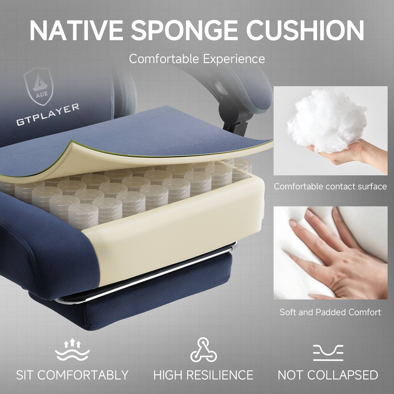 NATIVE SPONGE CUSHION  
Comfortable Experience  

ACE GTPLAYER  

Comfortable contact surface  
Soft and Padded Comfort  

SIT COMFORTABLY  
HIGH RESILIENCE  
NOT COLLAPSED