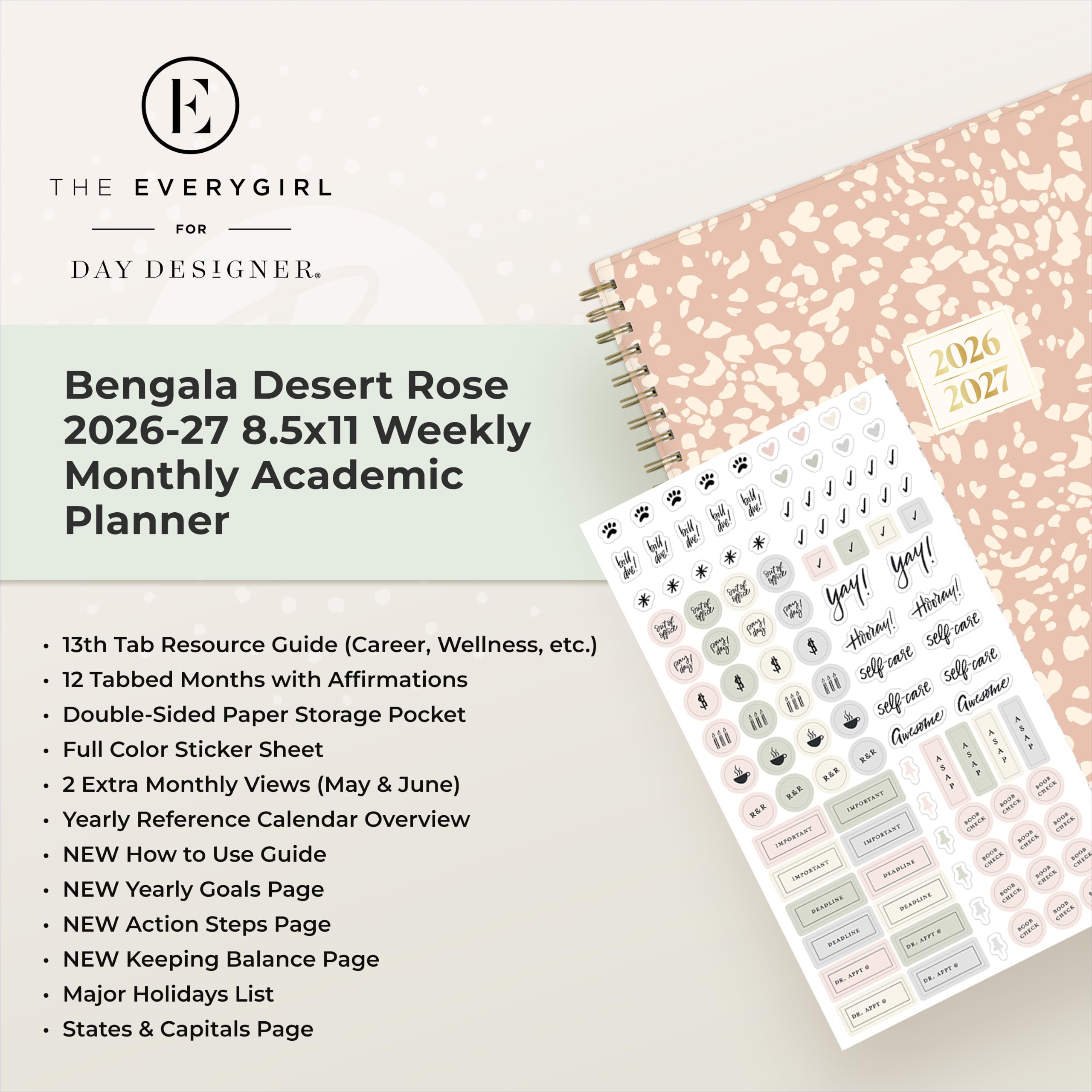 THE EVERYGIRL  
FOR  
DAY DESIGNER.  

Bengala Desert Rose  
2026-27 8.5x11 Weekly Monthly Academic Planner  
13th Tab Resource Guide (Career, Wellness, etc.)  
12 Tabbed Months with Affirmations  
Double-Sided Paper Storage Pocket  
Full Color Sticker Sheet  
2 Extra Monthly Views (May & June)  
Yearly Reference Calendar Overview  
NEW How to Use Guide  
NEW Yearly Goals Page  
NEW Action Steps Page  
NEW Keeping Balance Page  
Major Holidays List  
States & Capitals Page  

2026 2027  
yay! yay! Hidray! H Hieray!  
self care iii selfcase selfrase  
Guesome iii self-care Guesome iii  
XXXI XXXX  
KAR S RAR ROOS R&E  
IMPORTANT 100% RAR SOUR - saas  
CAMPORTANT IMPORTANT  
CHECK save PRIVER sour  
IMPORTANT DEADLISE CALORIES - - PRYPA NAM  
DEADLINE FOOD CHICK AFTT & - BEARLINE  
08. DR. APPT 2 DR. NETT