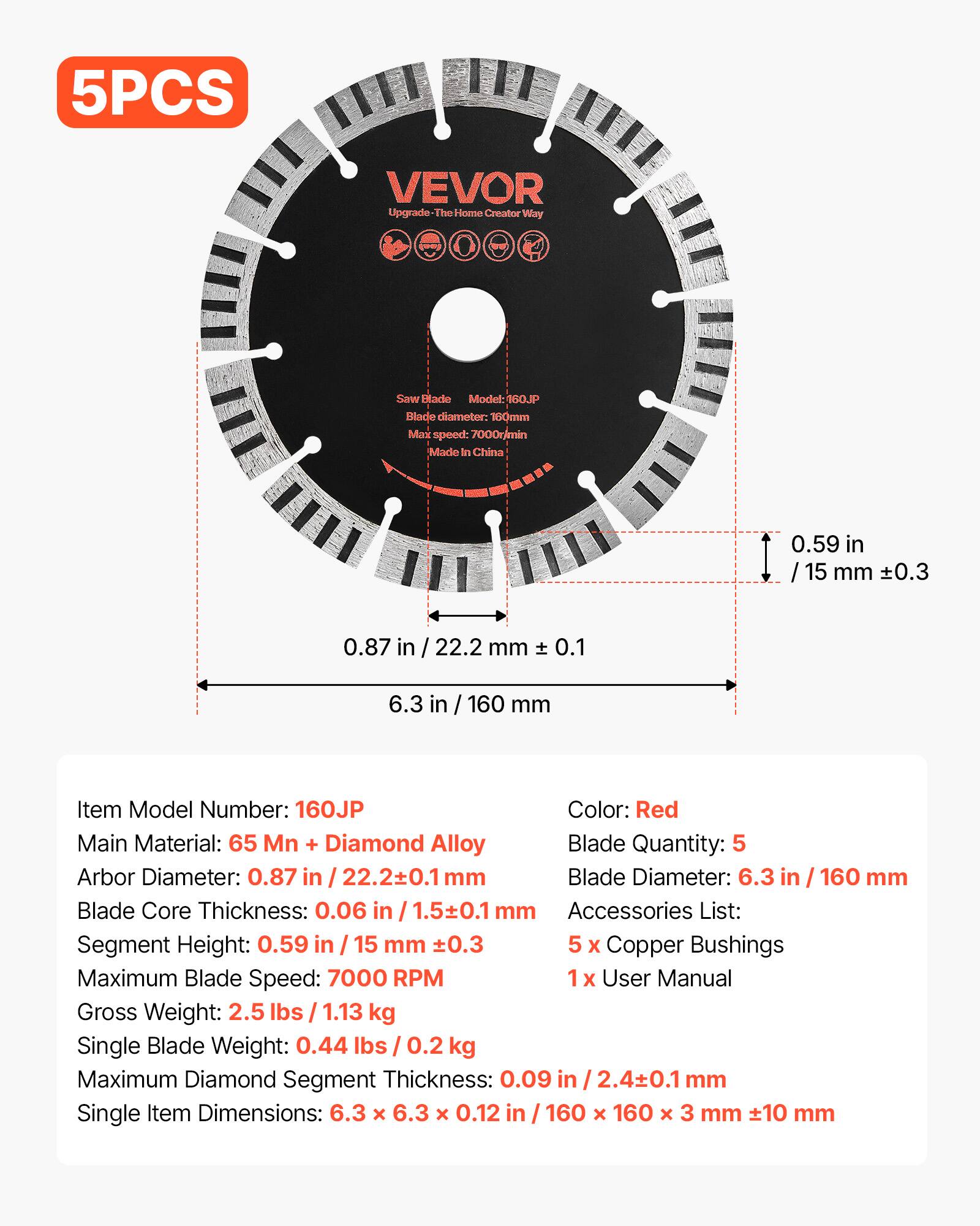 5PCS VEVOR Upgrade-The Home Creator Way Saw Blade  
Model: 160JP  
Blade diameter: 160mm  
Max speed: 7000r/min  
Made in China  

0.59 in / 15 mm ±0.3  
0.87 in / 22.2 mm ±0.1  
6.3 in / 160 mm  

Item Model Number: 160JP  
Color: Red  
Main Material: 65 Mn + Diamond Alloy  
Blade Quantity: 5  
Arbor Diameter: 0.87 in / 22.2±0.1 mm  
Blade Core Thickness: 0.06 in / 1.5±0.1 mm  
Segment Height: 0.59 in / 15 mm ±0.3  
Maximum Blade Speed: 7000 RPM  
Gross Weight: 2.5 lbs / 1.13 kg  
Single Blade Weight: 0.44 lbs / 0.2 kg  
Maximum Diamond Segment Thickness: 0.09 in / 2.4±0.1 mm  
Single Item Dimensions: 