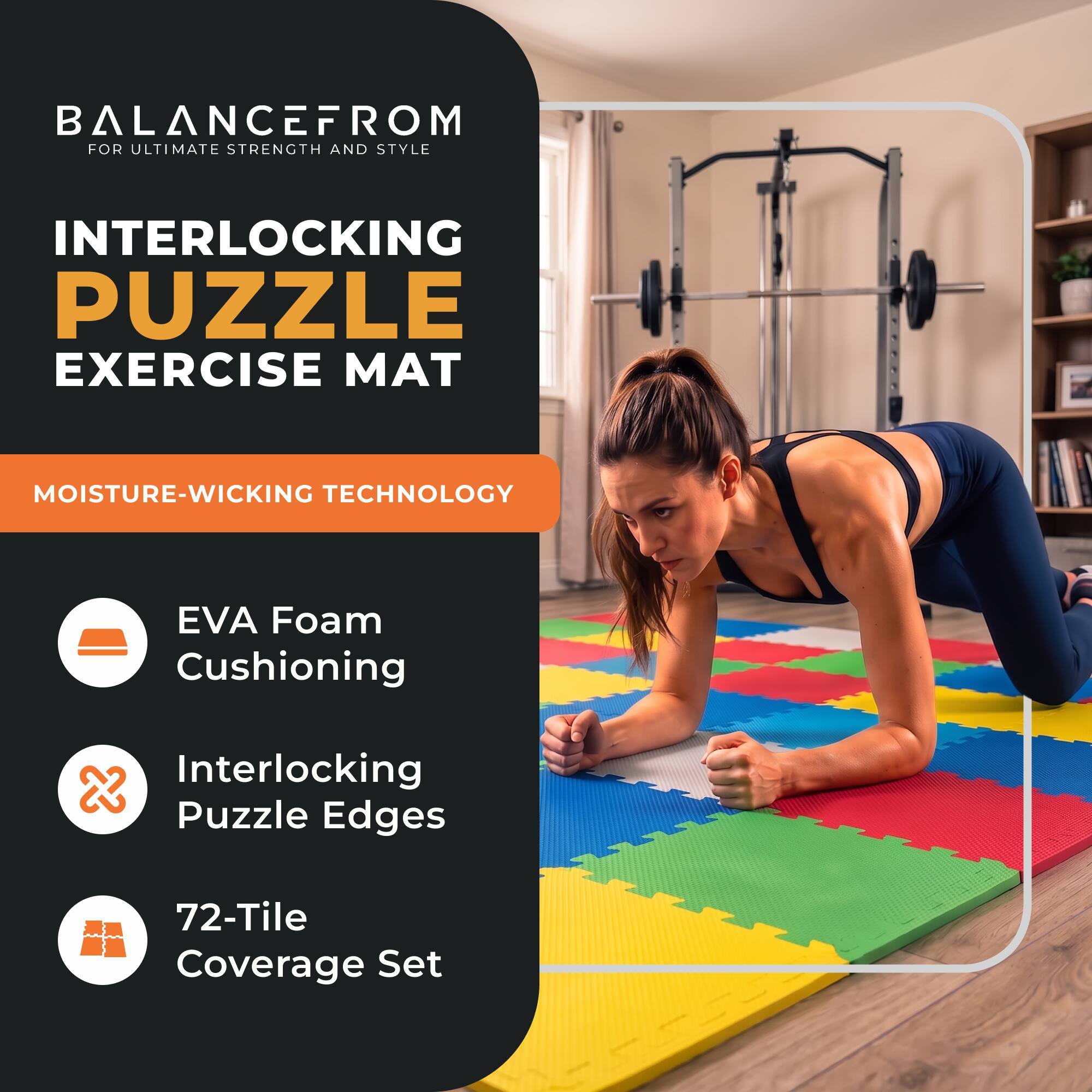 BALANCEFROM FOR ULTIMATE STRENGTH AND STYLE

INTERLOCKING PUZZLE EXERCISE MAT

MOISTURE-WICKING TECHNOLOGY

EVA Foam Cushioning

Interlocking Puzzle Edges

72-Tile Coverage Set