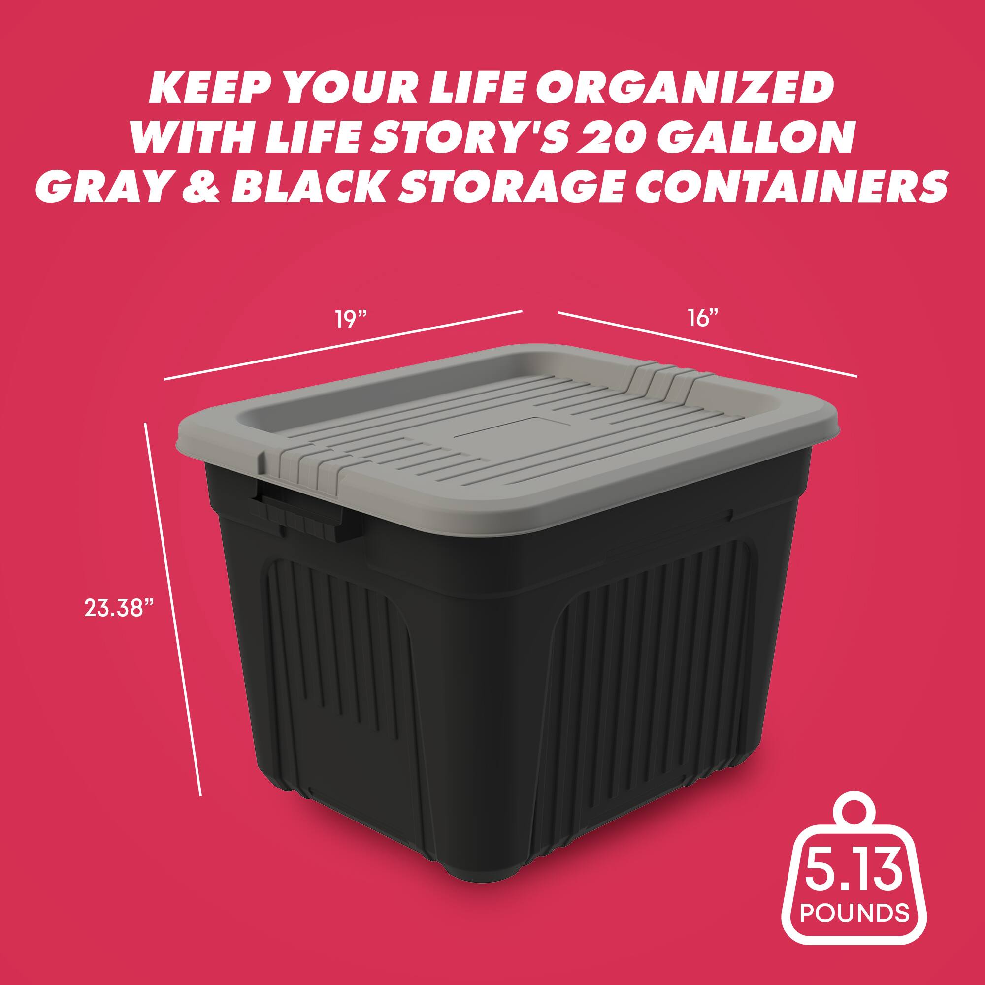 KEEP YOUR LIFE ORGANIZED WITH LIFE STORY'S 20 GALLON GRAY & BLACK STORAGE CONTAINERS

19"
16"
23.38"
5.13 POUNDS