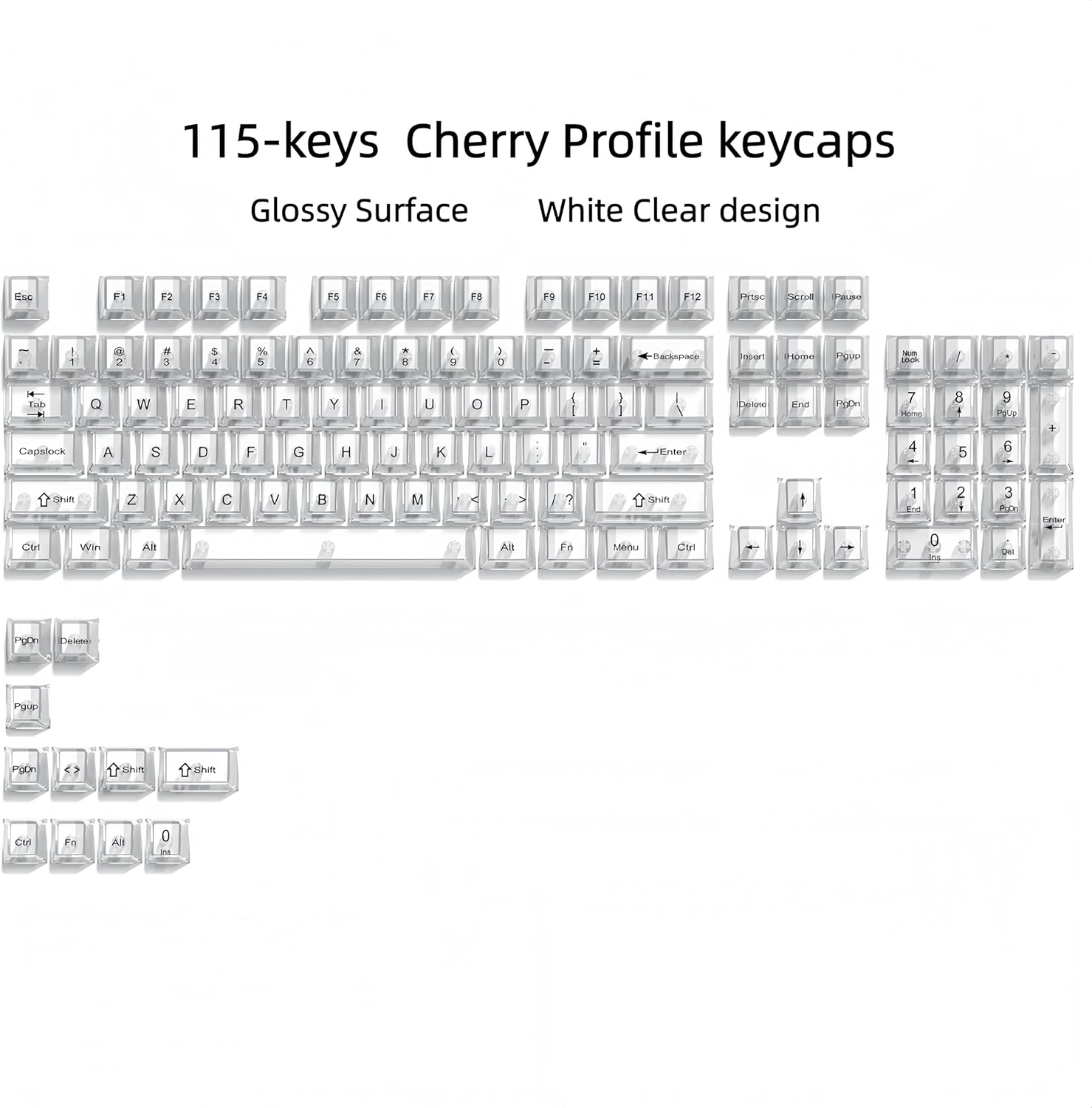 115-keys Cherry Profile keycaps Glossy Surface White Clear design

F1 F2 F3 F4 F5 F6 F7 F8 F9 F10 F11 F12

Esc 1 2 3 4 5 6 7 8 9 0

Tab Q W E R T Y U I O P

Capslock A S D F G H J K L

Shift Z X C V B N M

Ctrl Win Alt

PgUp PgDn

Insert Home End

Del

Enter

PgUp PgDn

Ctrl Fn Alt