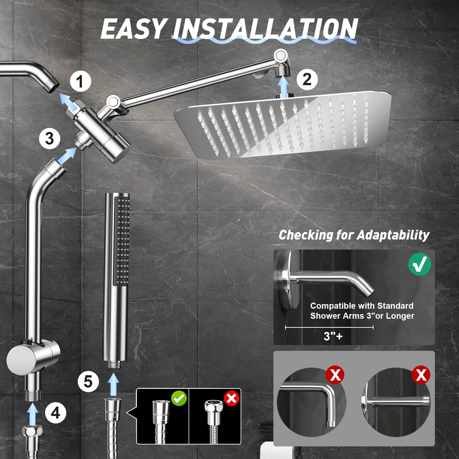 EASY INSTALLATION

1. Attach the shower arm to the valve.
2. Attach the showerhead to the arm.
3. Attach the handheld shower to the arm.
4. Attach the hose to the handheld shower.
5. Attach the hose to the valve.

Checking for Adaptability

Compatible with Standard Shower Arms 3" or Longer

3"+