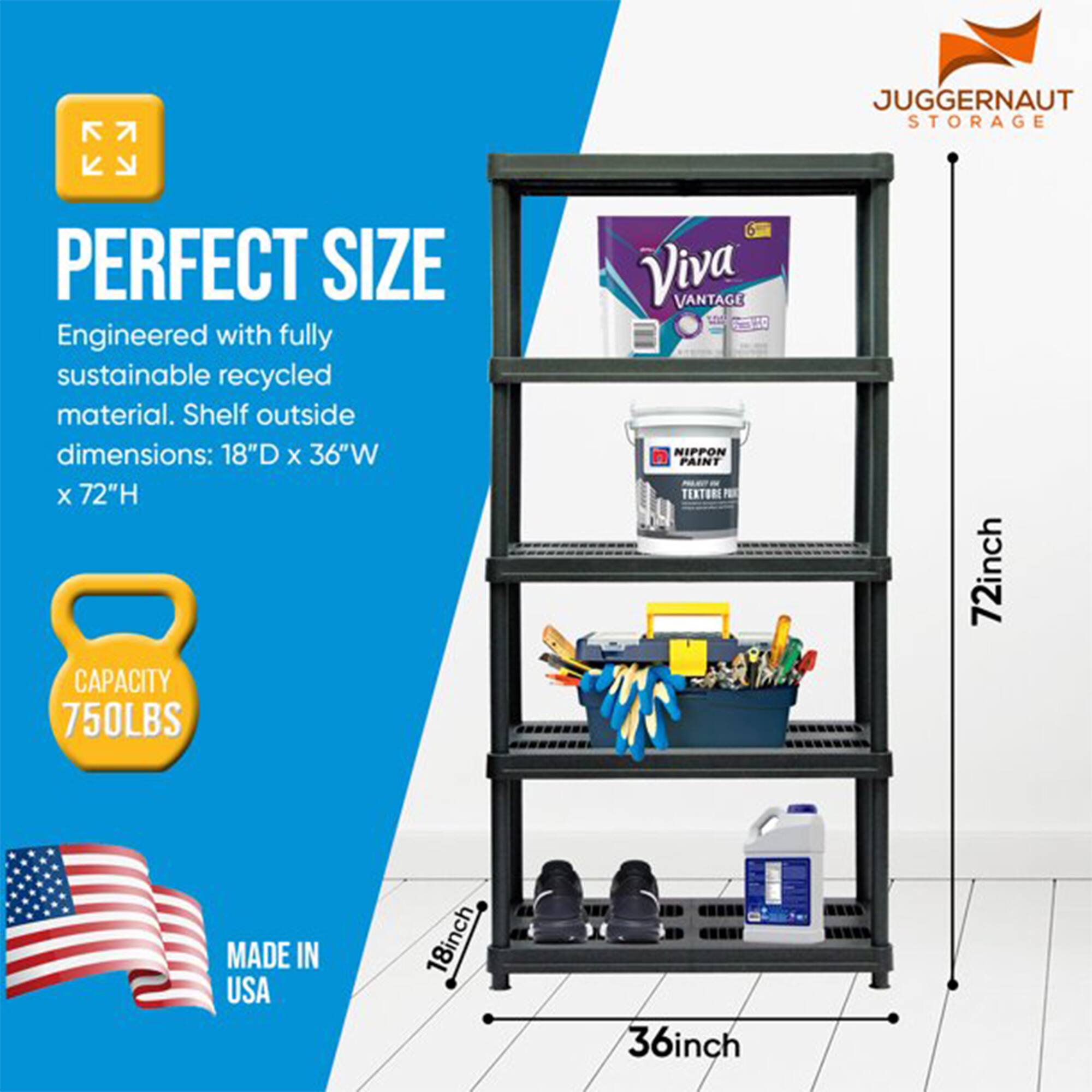JUGGERNAUT STORAGE

PERFECT SIZE  
Engineered with fully sustainable recycled material. Shelf outside dimensions: 18"D x 36"W x 72"H

CAPACITY 750LBS

MADE IN USA

Viva VANTAGE  
NIPPON PAINT  
TEXTORE PER