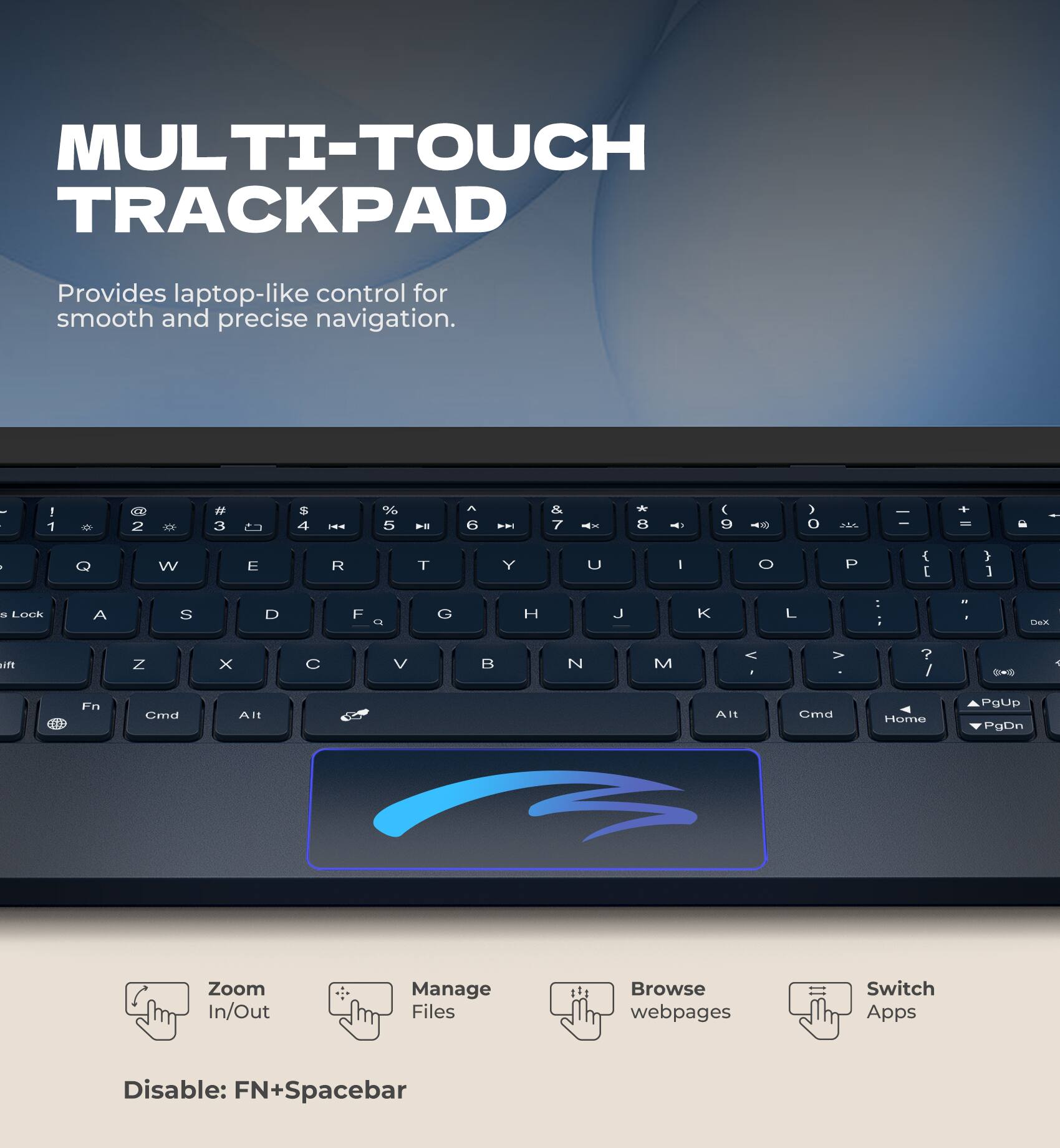 MULTI-TOUCH TRACKPAD  
Provides laptop-like control for smooth and precise navigation.  

- Zoom In/Out  
- Manage Files  
- Browse webpages  
- Switch Apps  

Disable: FN+Spacebar