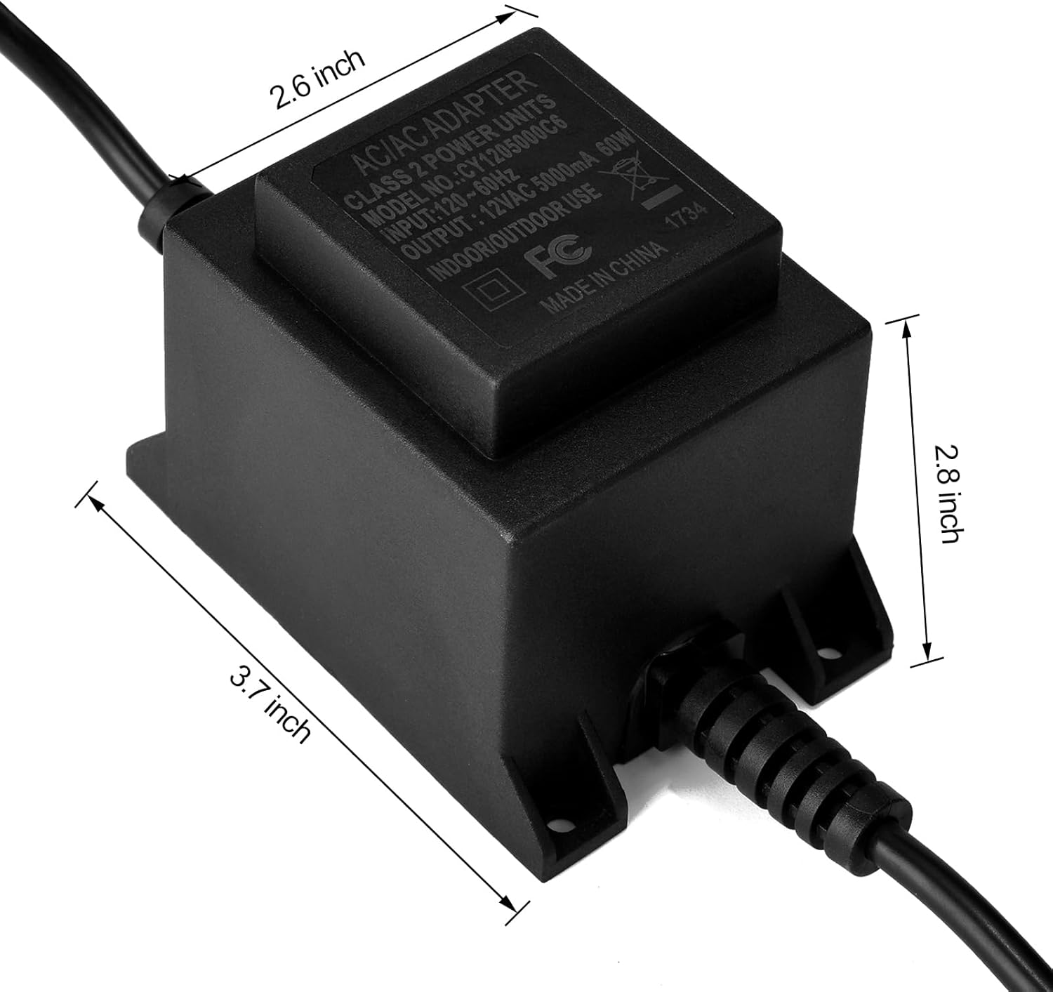 AC/AC ADAPTER  
CLASS 2 POWER UNITS  
MODEL NO.: CY1205000C6  
INPUT: 120V~60Hz 5000mA  
OUTPUT: 12VAC  
INDOOR/OUTDOOR USE  
MADE IN CHINA  
FC  
1734  
2.6 inch  
2.8 inch  
3.7 inch
