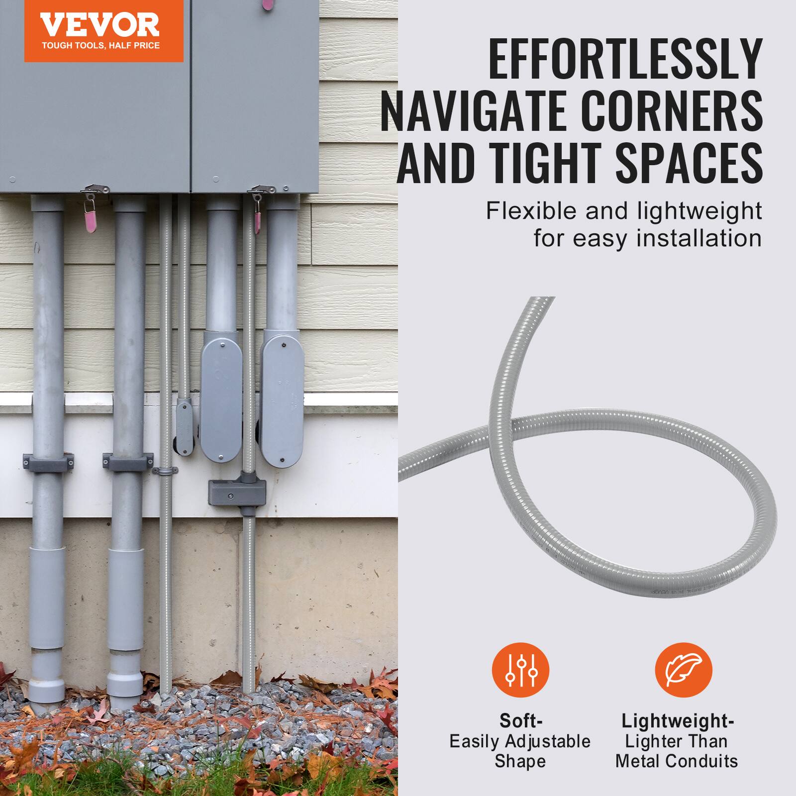 VEVOR  
TOUGH TOOLS, HALF PRICE  

EFFORTLESSLY NAVIGATE CORNERS AND TIGHT SPACES  
Flexible and lightweight for easy installation  

Soft- Easily Adjustable Shape  
Lightweight- Lighter Than Metal Conduits