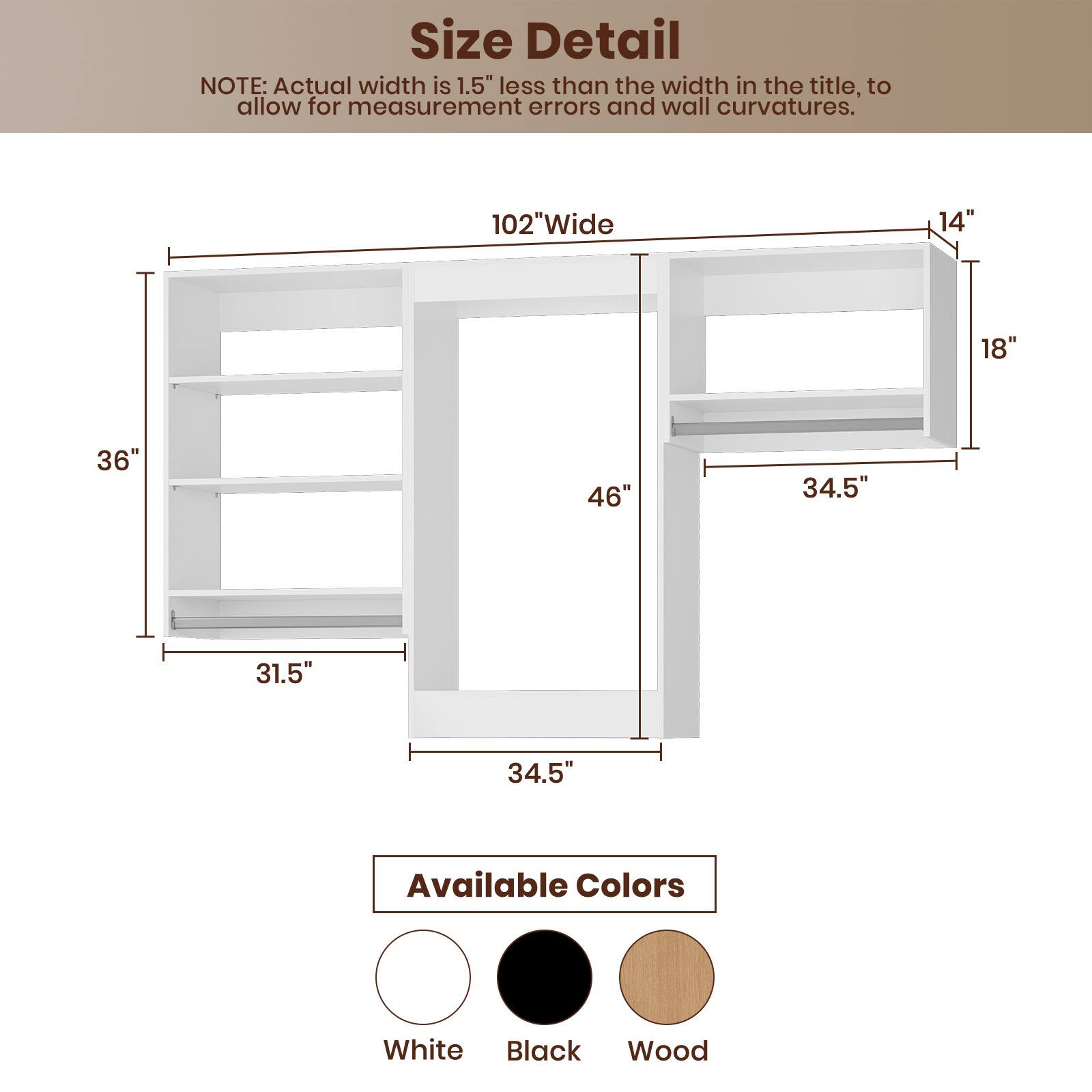 **Size Detail**

NOTE: Actual width is 1.5" less than the width in the title, to allow for measurement errors and wall curvatures.

- 102" Wide
- 14"
- 18"
- 36"
- 46"
- 34.5"
- 31.5"
- 34.5"

**Available Colors**

- White
- Black
- Wood