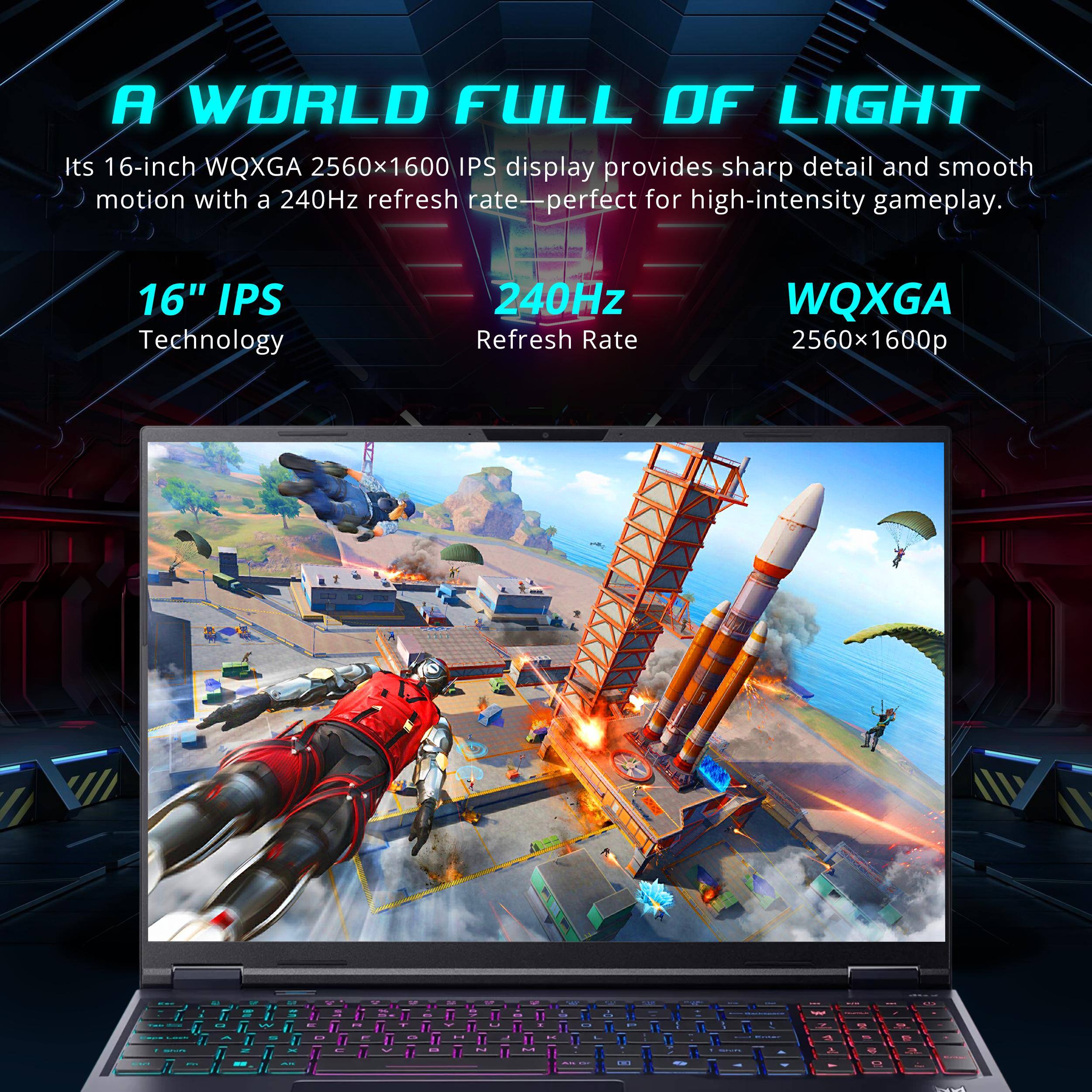 A WORLD FULL OF LIGHT

Its 16-inch WQXGA 2560x1600 IPS display provides sharp detail and smooth motion with a 240Hz refresh rate—perfect for high-intensity gameplay.

16" IPS Technology
240Hz Refresh Rate
WQXGA 2560x1600p