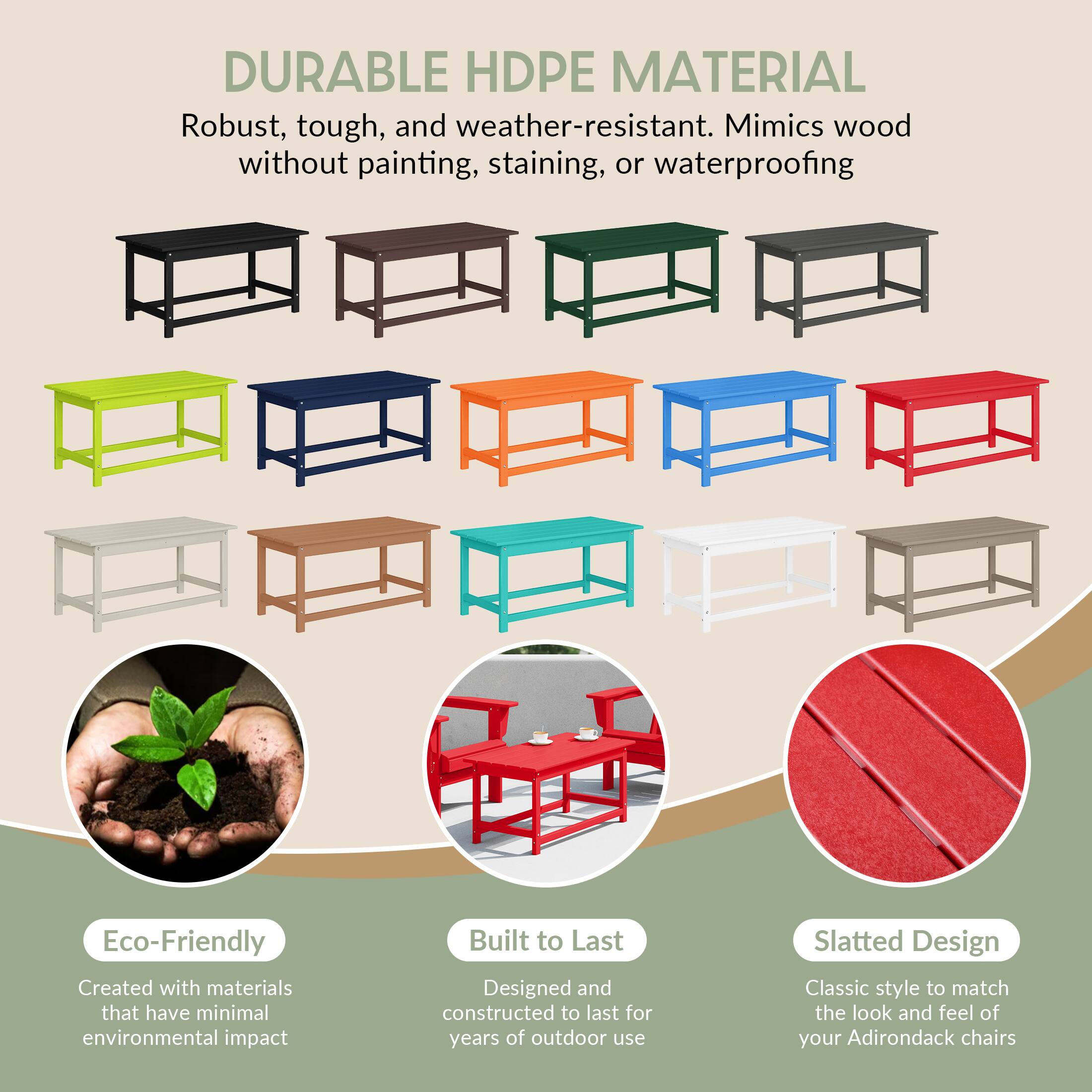 DURABLE HDPE MATERIAL  
Robust, tough, and weather-resistant. Mimics wood without painting, staining, or waterproofing.

Eco-Friendly  
Created with materials that have minimal environmental impact.

Built to Last  
Designed and constructed to last for years of outdoor use.

Slatted Design  
Classic style to match the look and feel of your Adirondack chairs.