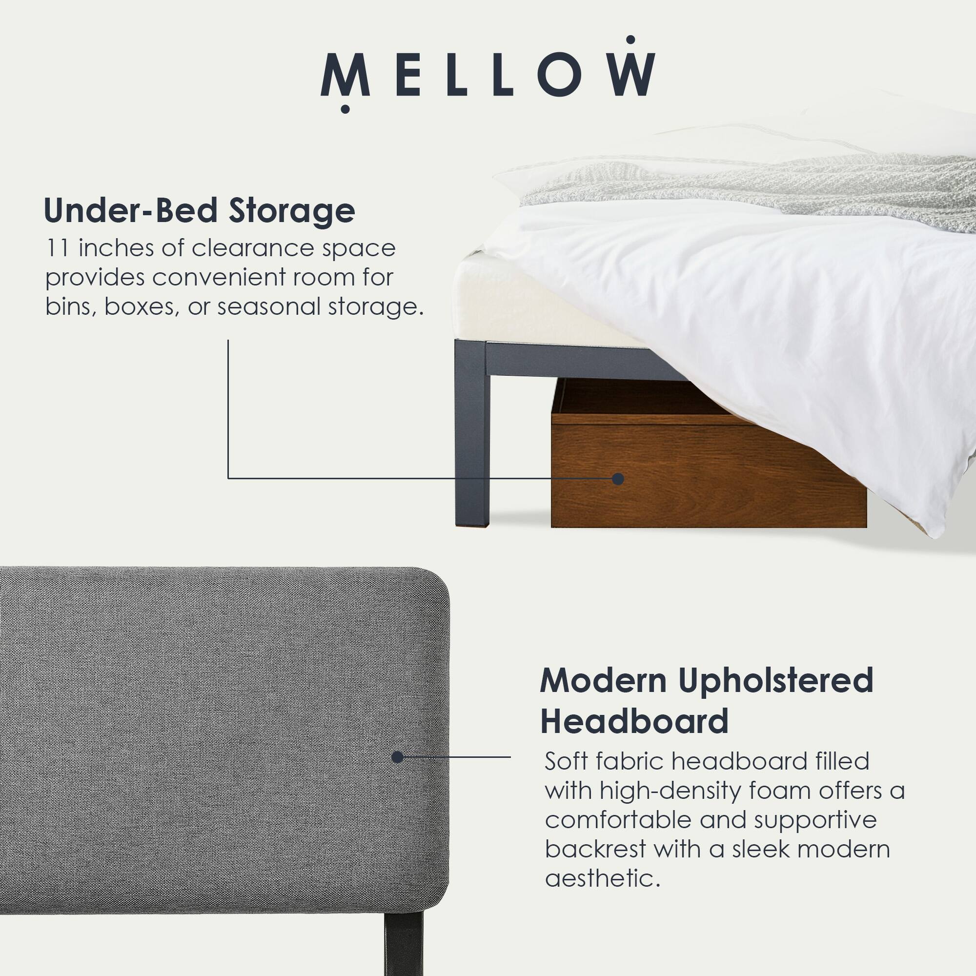 MELLOW

Under-Bed Storage  
11 inches of clearance space provides convenient room for bins, boxes, or seasonal storage.

Modern Upholstered Headboard  
Soft fabric headboard filled with high-density foam offers a comfortable and supportive backrest with a sleek modern aesthetic.