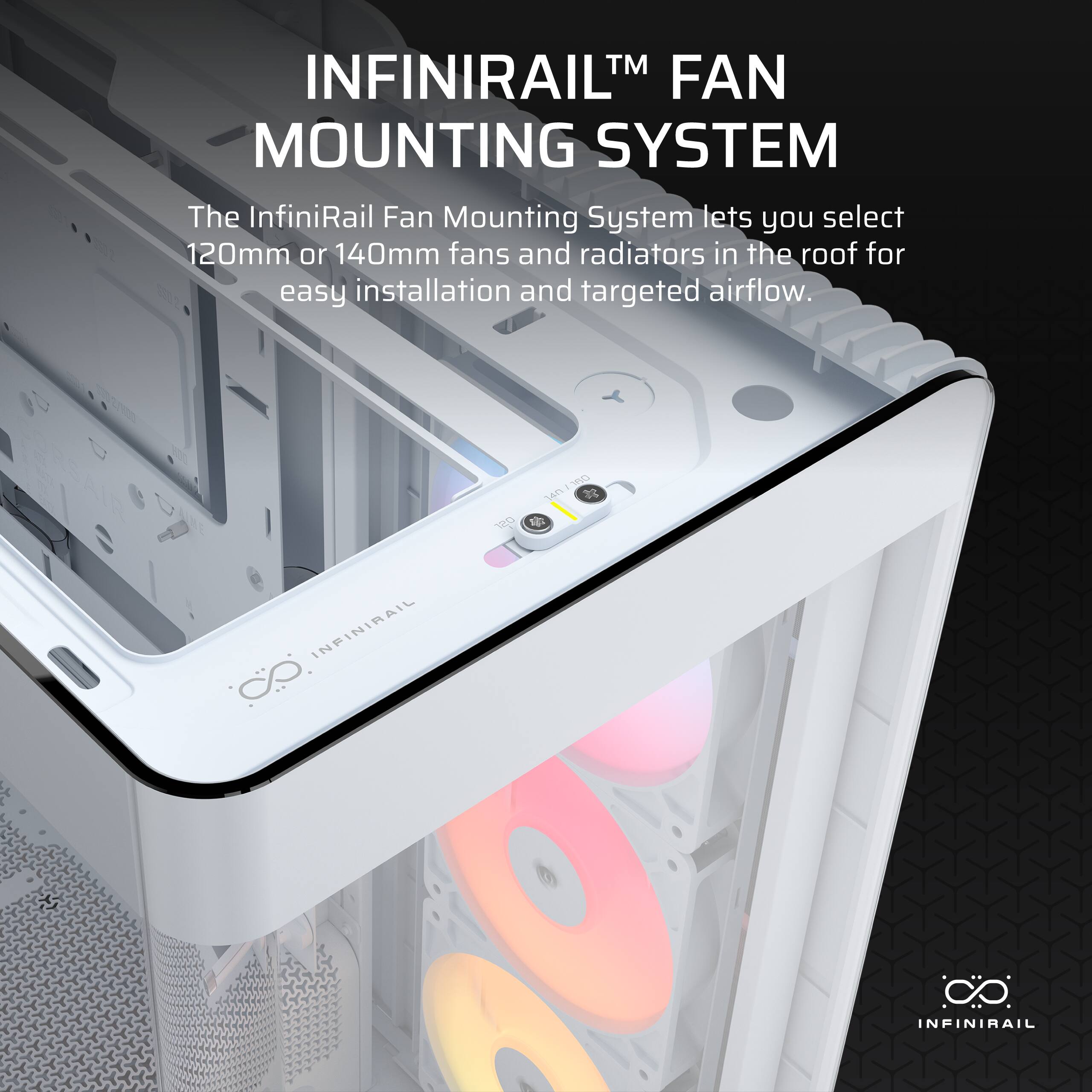 INFINIRAIL™ FAN MOUNTING SYSTEM

The InfiniRail Fan Mounting System lets you select 120mm or 140mm fans and radiators in the roof for easy installation and targeted airflow.