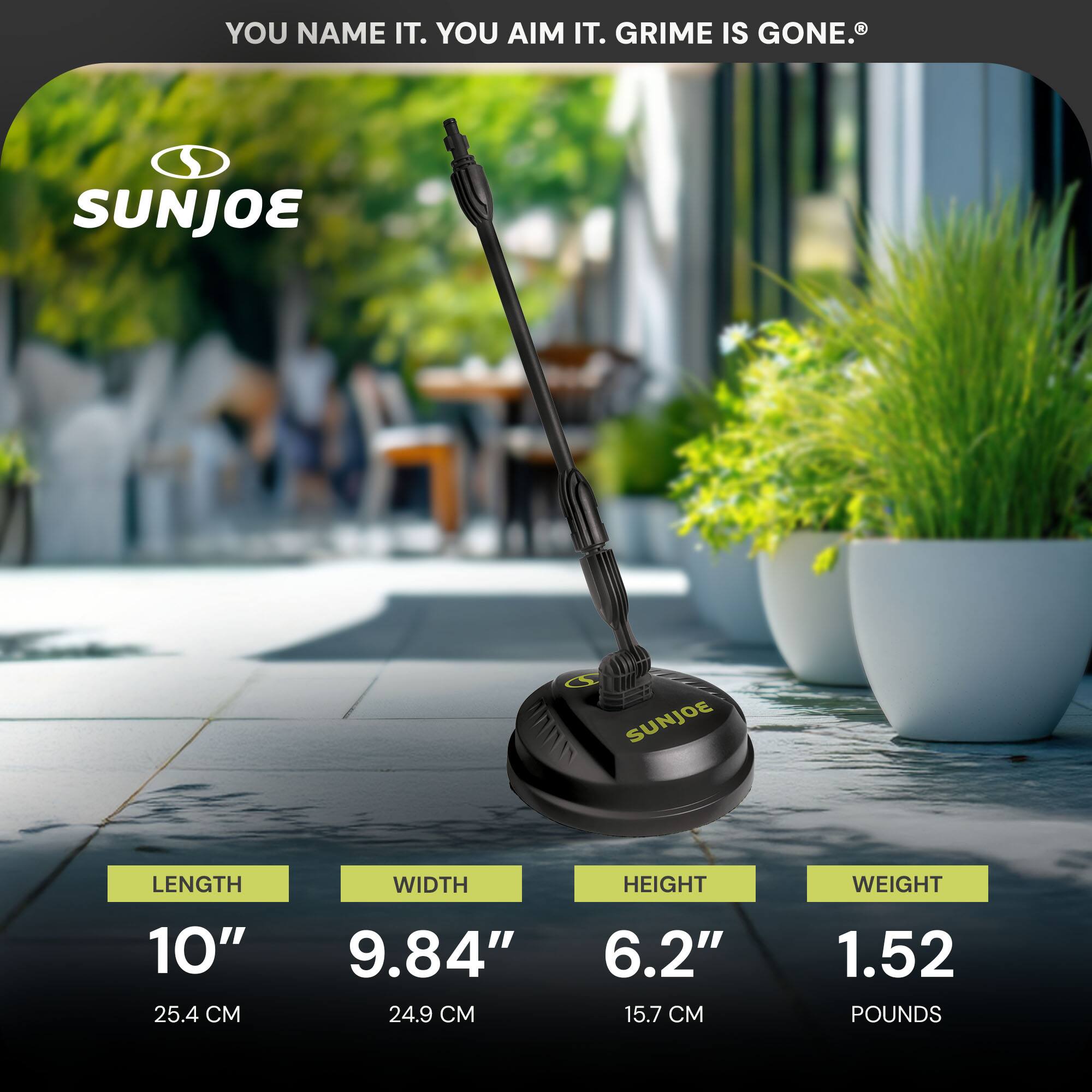 YOU NAME IT. YOU AIM IT. GRIME IS GONE.

SUNJOE

LENGTH 10" (25.4 CM)  
WIDTH 9.84" (24.9 CM)  
HEIGHT 6.2" (15.7 CM)  
WEIGHT 1.52 POUNDS