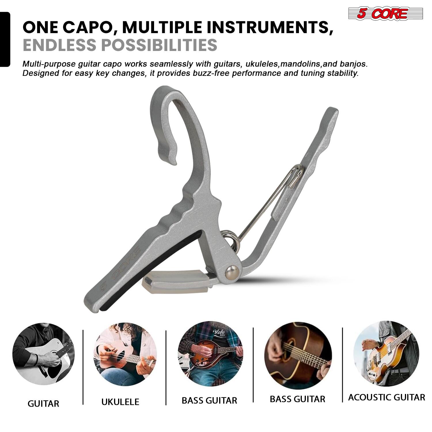 5 CORE  
ONE CAPO, MULTIPLE INSTRUMENTS, ENDLESS POSSIBILITIES  
Multi-purpose guitar capo works seamlessly with guitars, ukuleles, mandolins, and banjos. Designed for easy key changes, it provides buzz-free performance and tuning stability.  

GUITAR  
UKULELE  
BASS GUITAR  
BASS GUITAR  
ACOUSTIC GUITAR