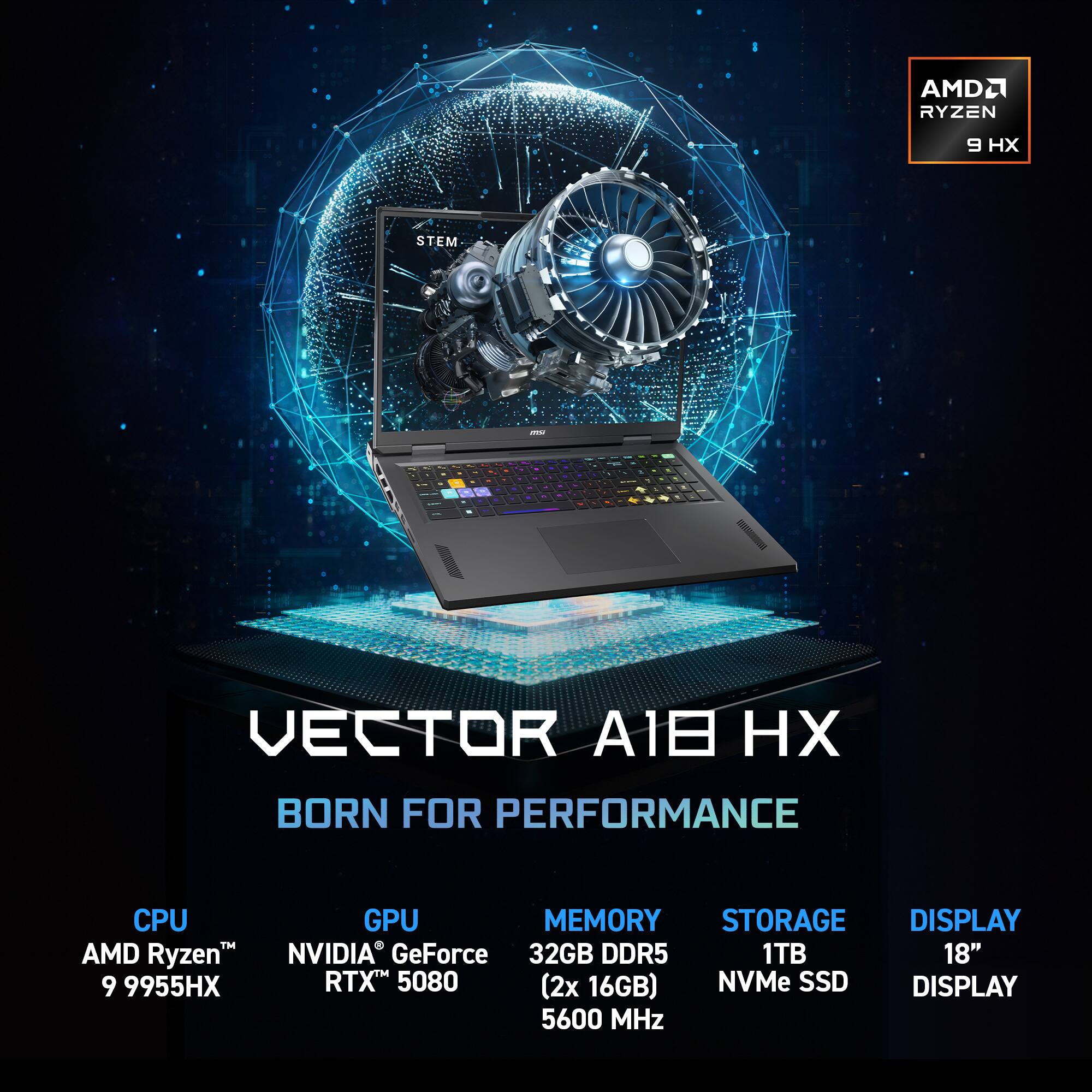 CPU: AMD Ryzen 9 9955HX
GPU: NVIDIA GeForce RTX 5080
Memory: 32GB DDR5 (2x 16GB)
Storage: 1TB NVMe SSD
Display: 18" Display
AMD Ryzen 9 HX
STEM
VECTOR A1 HX
BORN FOR PERFORMANCE
5600 MHz