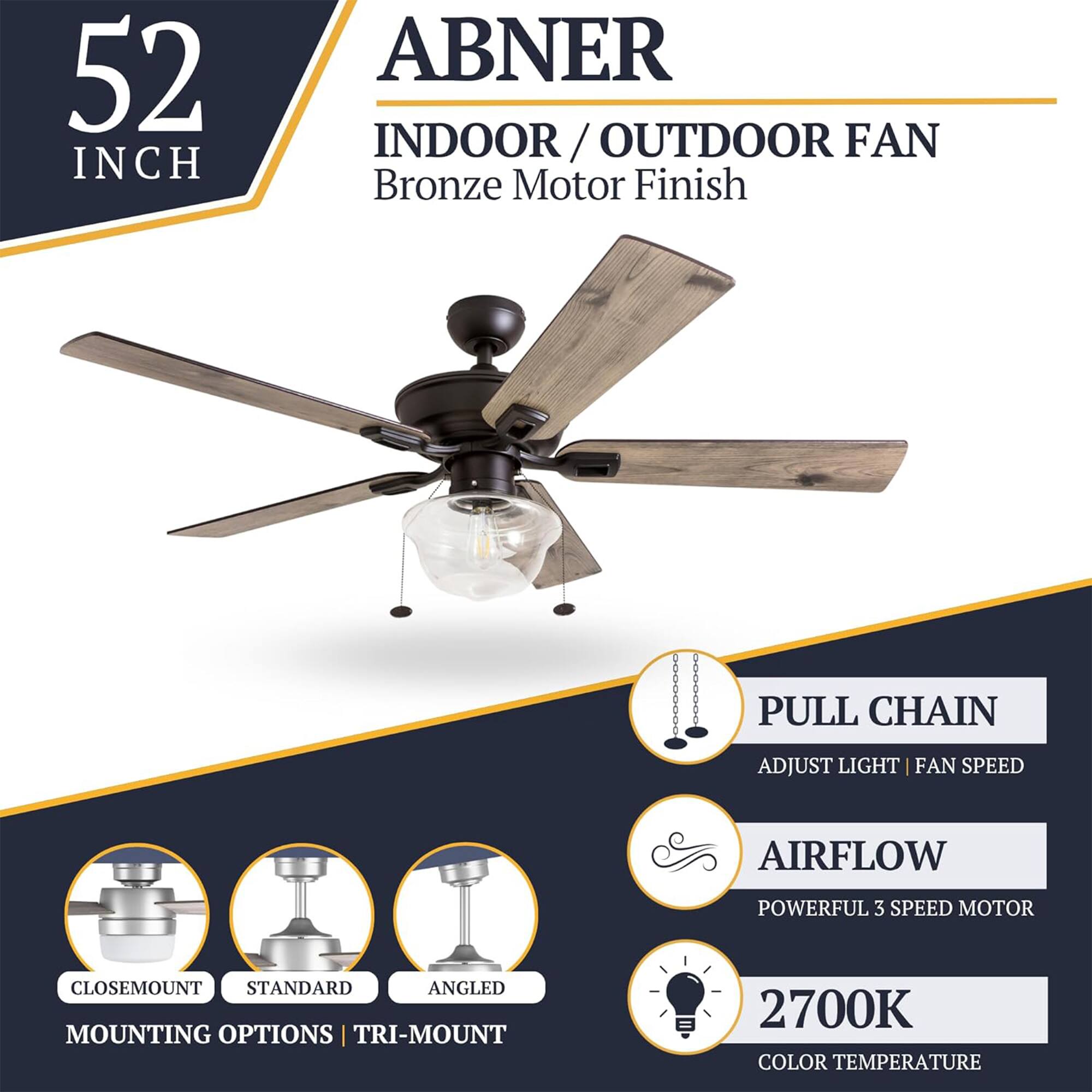 52 INCH ABNER INDOOR/OUTDOOR FAN  
Bronze Motor Finish  
PULL CHAIN  
ADJUST LIGHT | FAN SPEED  
AIRFLOW  
POWERFUL 3 SPEED MOTOR  
CLOSEMOUNT STANDARD ANGLED MOUNTING OPTIONS | TRI-MOUNT  
2700K COLOR TEMPERATURE