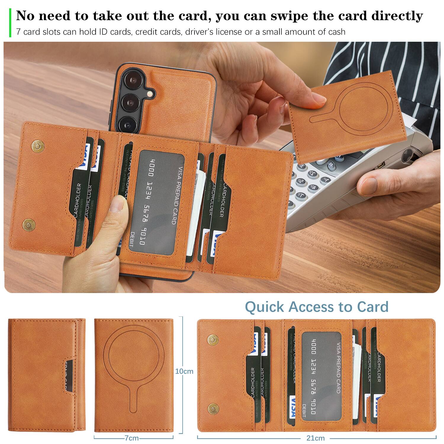 No need to take out the card, you can swipe the card directly  
7 card slots can hold ID cards, credit cards, driver's license or a small amount of cash  

Quick Access to Card  

CARDHOLDER  
CARDHOLDER  
CARDHOLDER  

VISA PREPAID CARD  
VISA PREPAID CARD  
VISA PREPAID CARD  

10cm  
7cm  
21cm