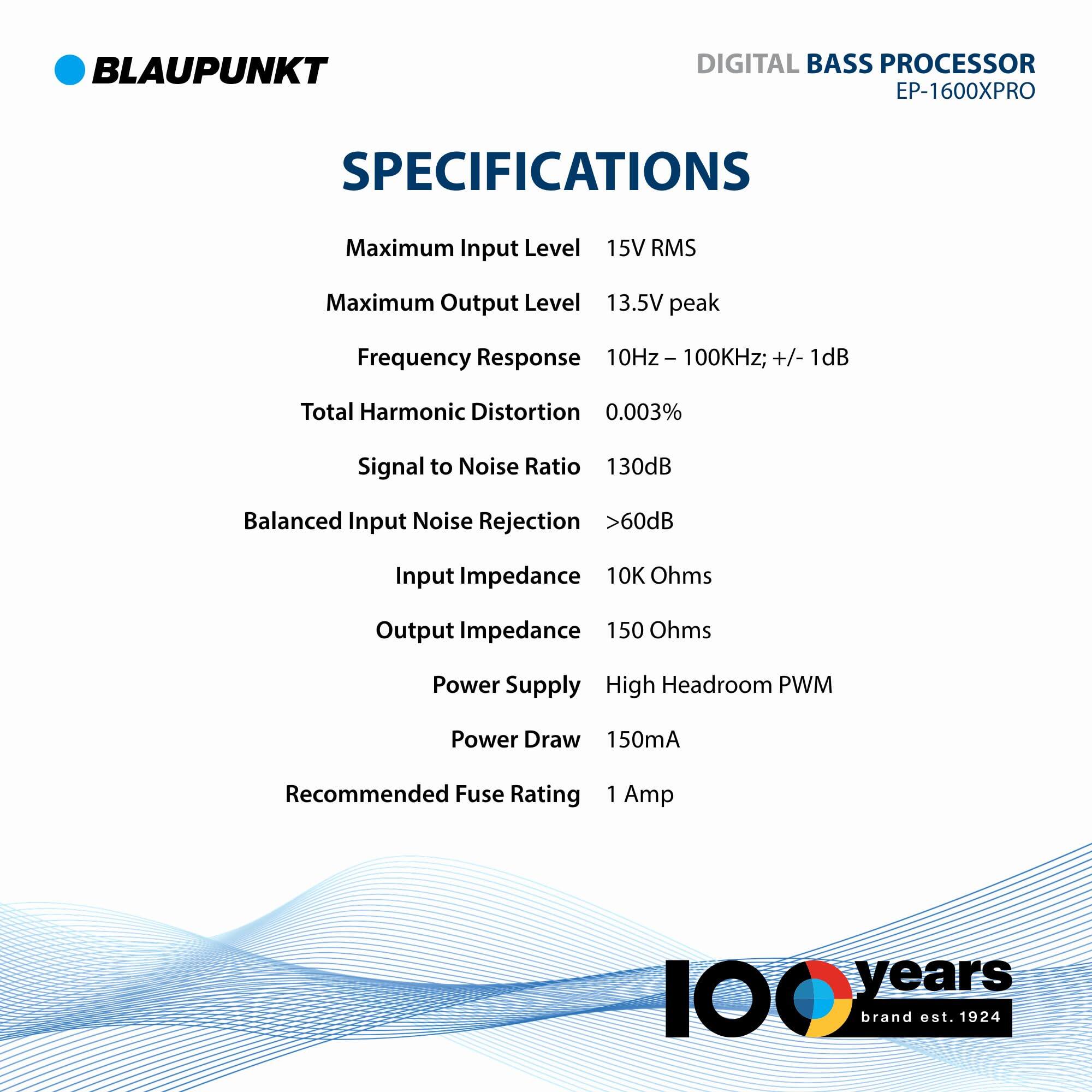 BLAUPUNKT DIGITAL BASS PROCESSOR EP-1600XPRO SPECIFICATIONS

- Maximum Input Level: 15V RMS
- Maximum Output Level: 13.5V peak
- Frequency Response: 10Hz - 100kHz; +/- 1dB
- Total Harmonic Distortion: 0.003%
- Signal to Noise Ratio: 130dB
- Balanced Input Noise Rejection: >60dB
- Input Impedance: 10K Ohms
- Output Impedance: 150 Ohms
- Power Supply: High Headroom PWM
- Power Draw: 150mA
- Recommended Fuse Rating: 1 Amp

100 years brand est. 1924