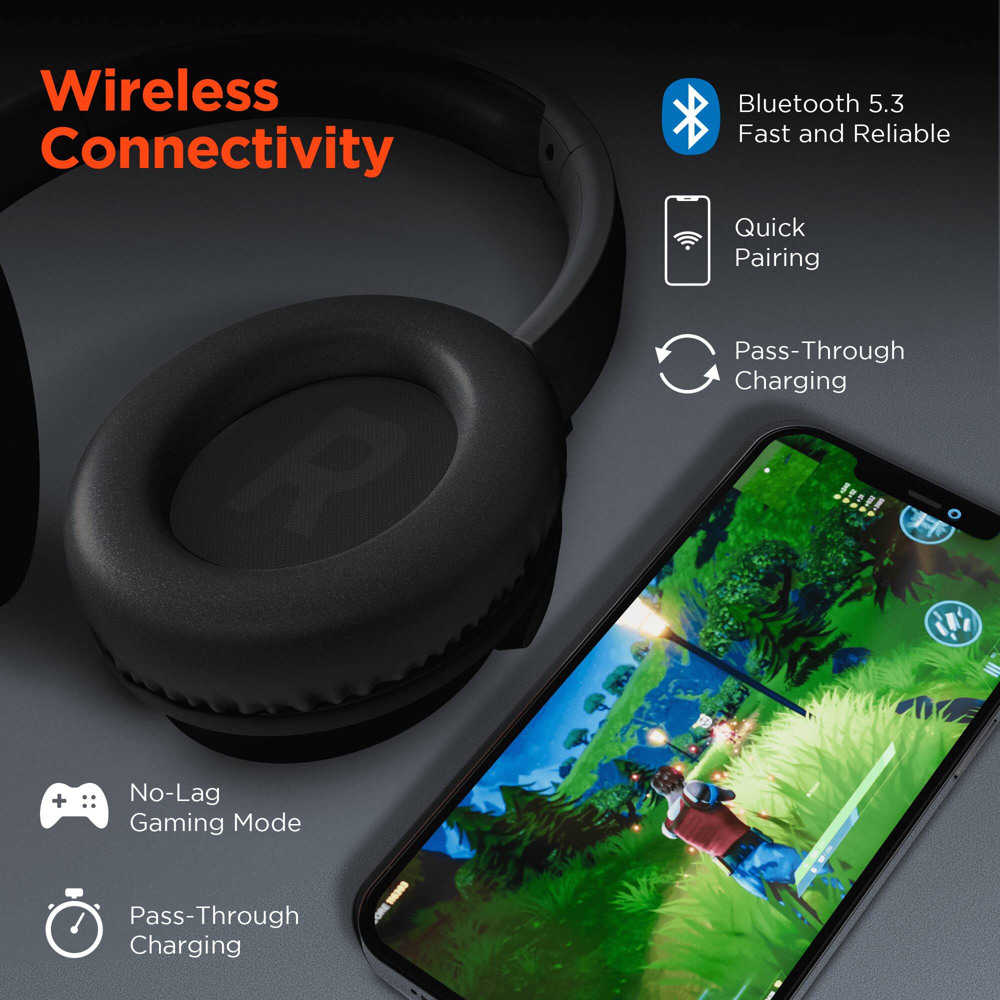 Wireless Connectivity

- Bluetooth 5.3
- Fast and Reliable
- Quick Pairing
- Pass-Through Charging
- No-Lag Gaming Mode
- Pass-Through Charging