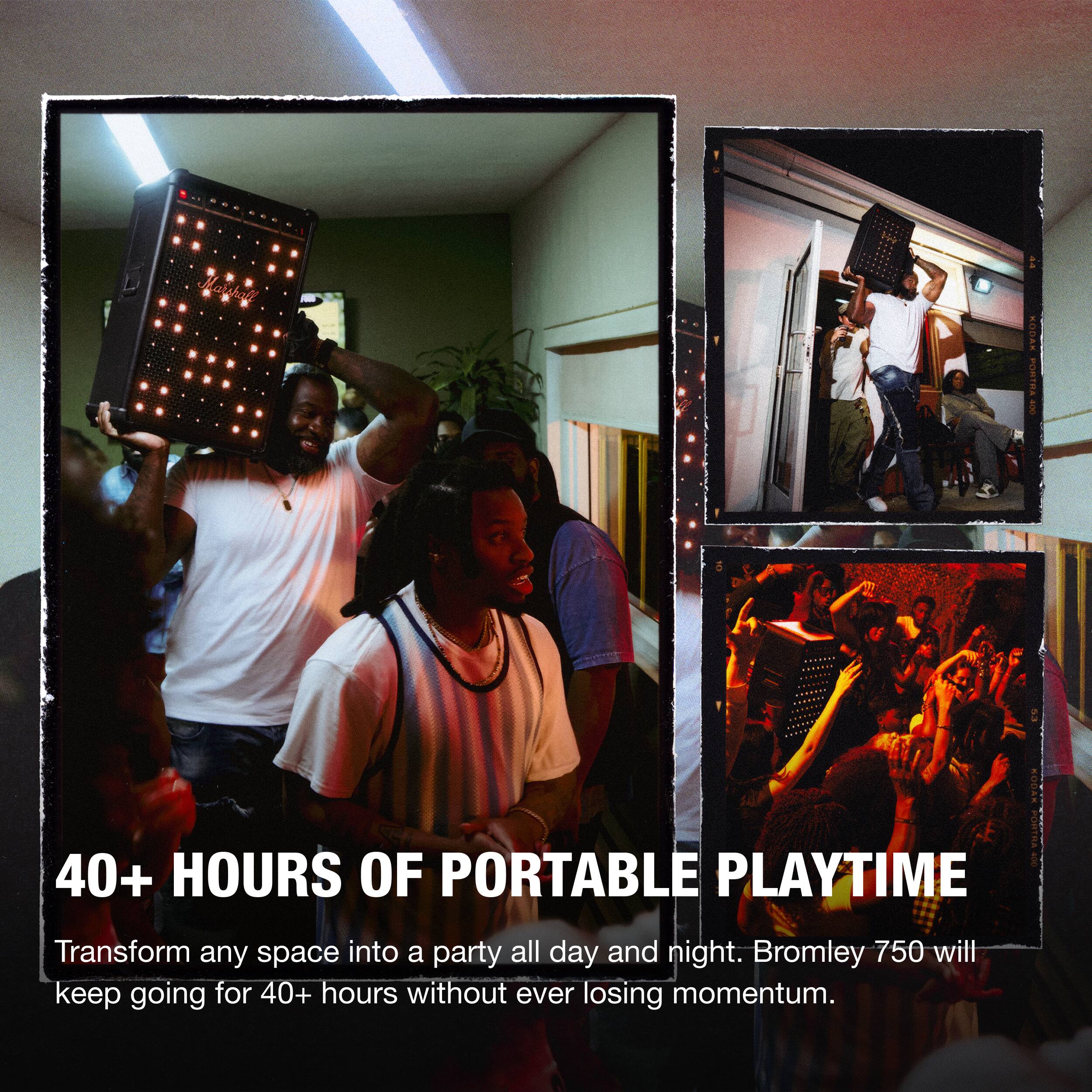 40+ HOURS OF PORTABLE PLAYTIME

Transform any space into a party all day and night. Bromley 750 will keep going for 40+ hours without ever losing momentum.