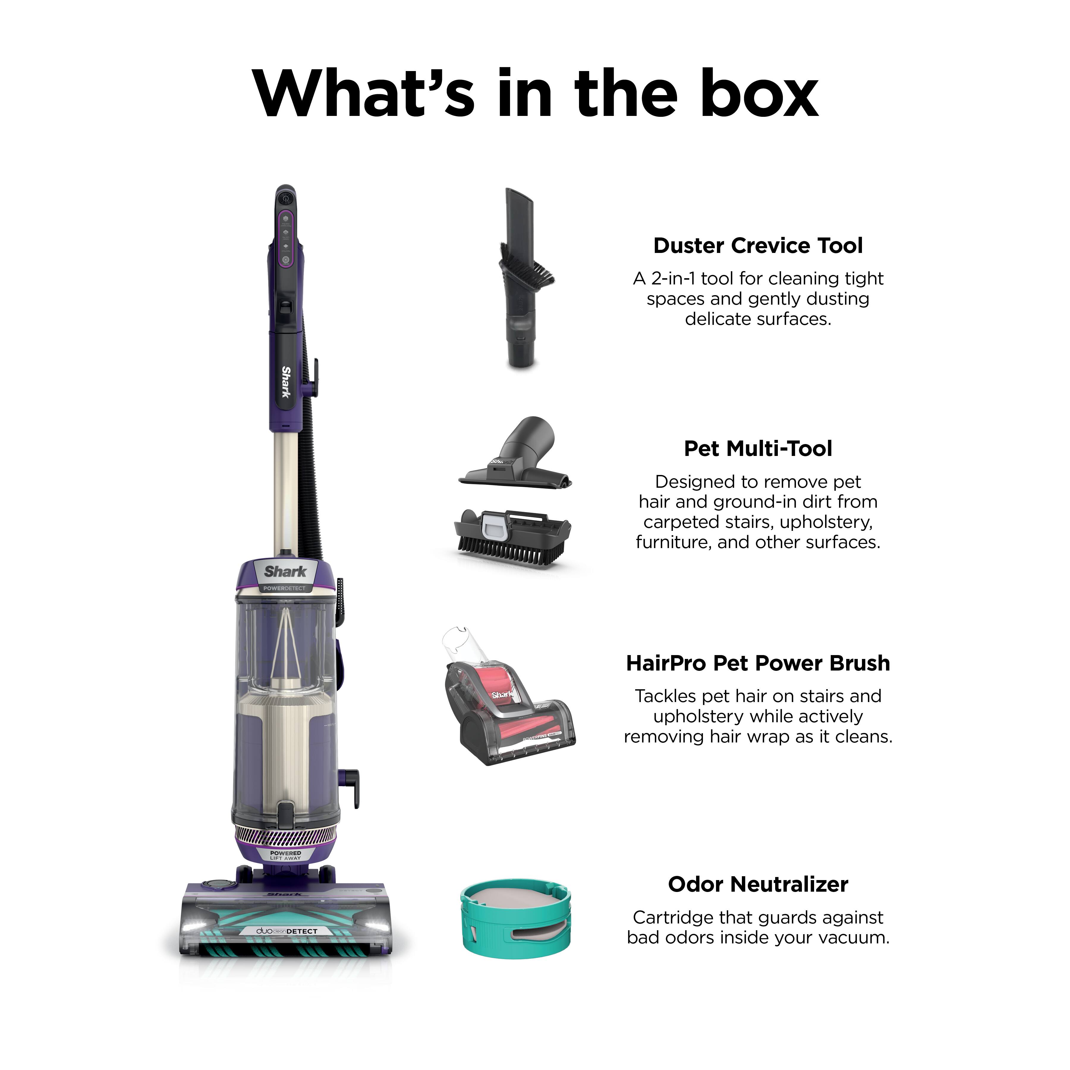 What's in the box

Duster Crevice Tool
A 2-in-1 tool for cleaning tight spaces and gently dusting delicate surfaces.

Pet Multi-Tool
Designed to remove pet hair and ground-in dirt from carpeted stairs, upholstery, furniture, and other surfaces.

HairPro Pet Power Brush
Tackles pet hair on stairs and upholstery while actively removing hair wrap as it cleans.

Odor Neutralizer
Cartridge that guards against bad odors inside your vacuum.