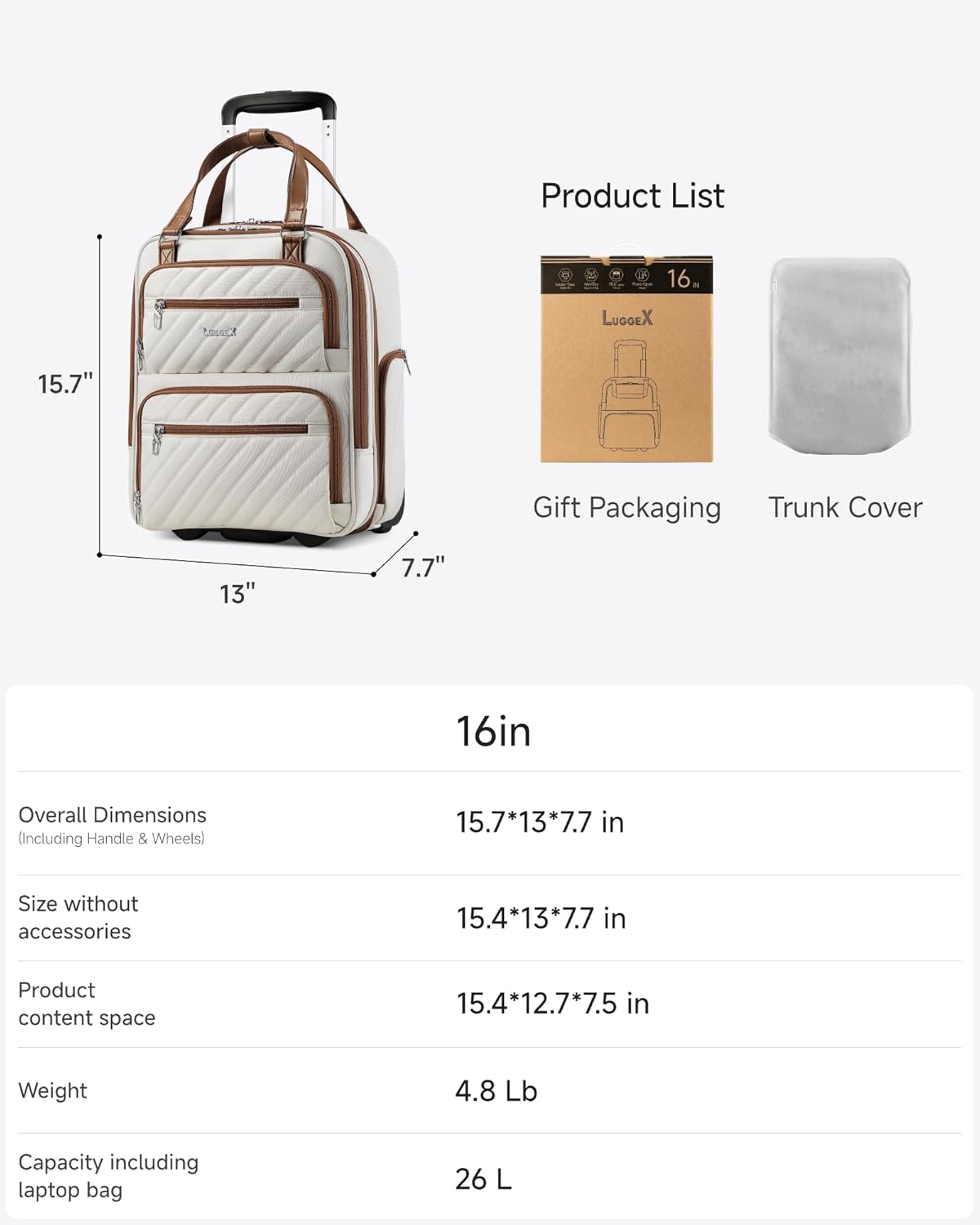 Product List

16" tC LUGGEX 15.7" Gift Packaging Trunk Cover

13" 7.7" 16in

Overall Dimensions (Including Handle & Wheels) 15.7*13*7.7 in

Size without accessories 15.4*13*7.7 in

Product content space 15.4*12.7*7.5 in

Weight 4.8 Lb

Capacity including laptop bag 26 L
