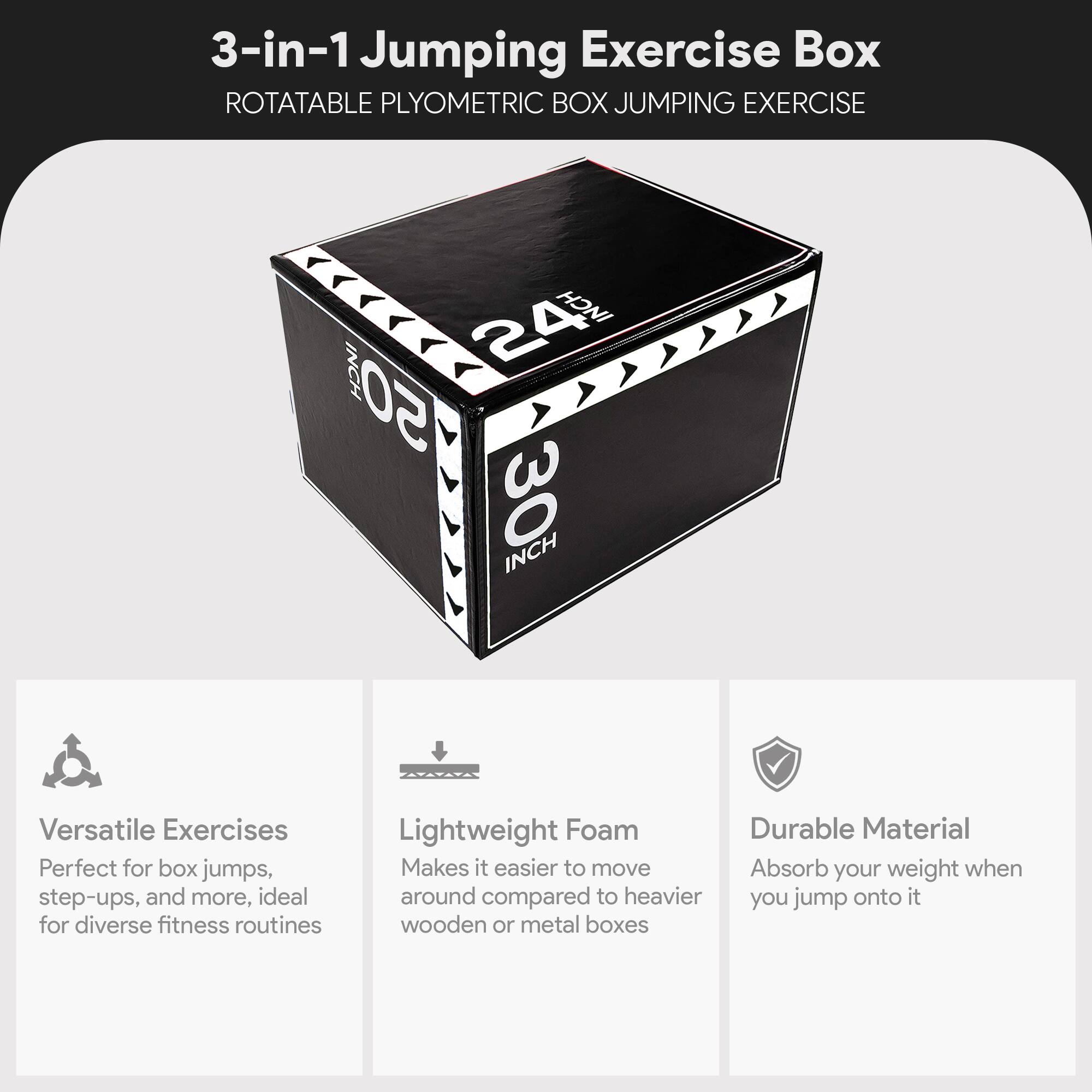 3-in-1 Jumping Exercise Box  
ROTATABLE PLYOMETRIC BOX JUMPING EXERCISE  

24 INCH  
30 INCH  

Versatile Exercises  
Perfect for box jumps, step-ups, and more, ideal for diverse fitness routines  

Lightweight Foam  
Makes it easier to move around compared to heavier wooden or metal boxes  

Durable Material  
Absorb your weight when you jump onto it