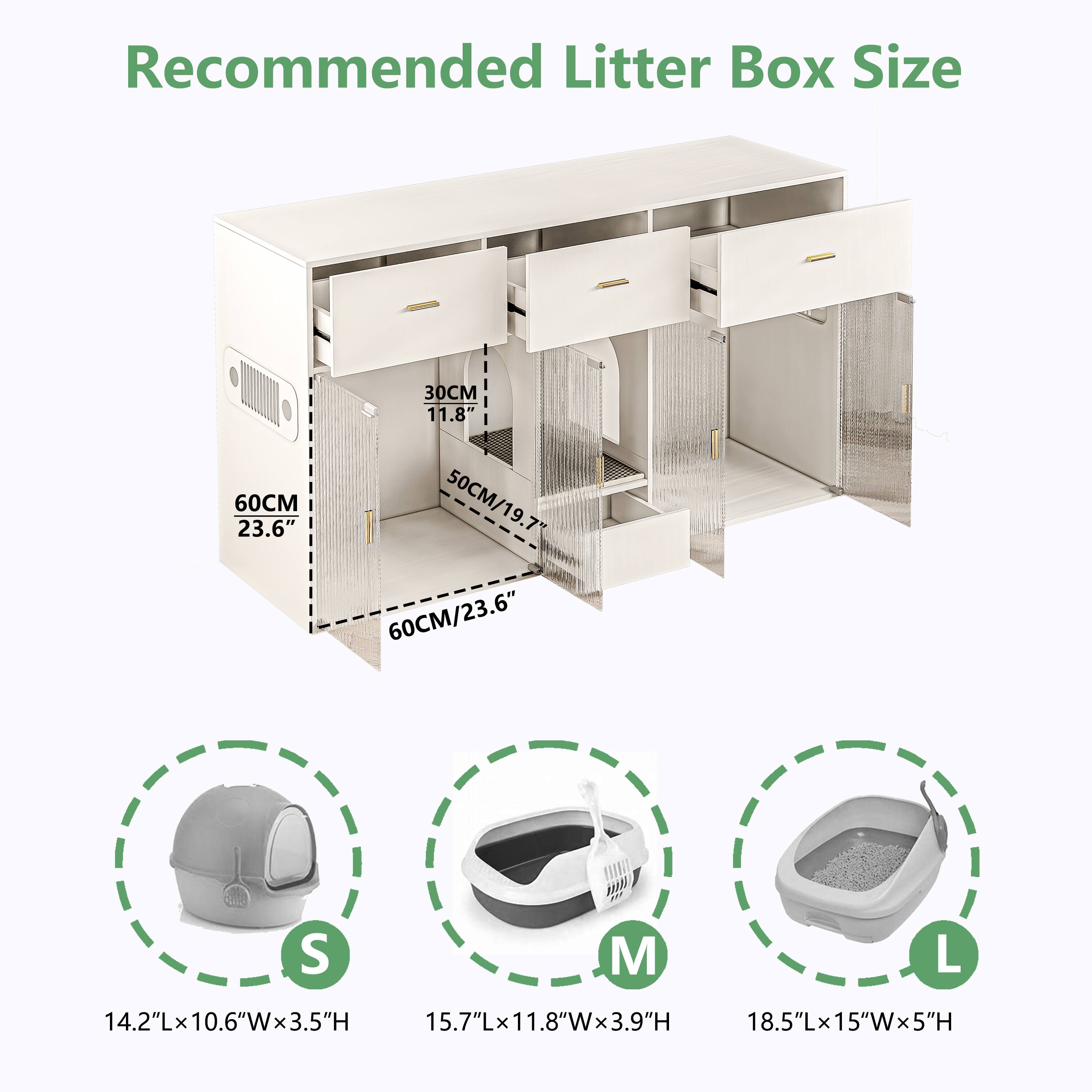 Recommended Litter Box Size

30CM 11.8"  
60CM 23.6"  
50CM/19.7"  
60CM/23.6"

S: 14.2"L x 10.6"W x 3.5"H  
M: 15.7"L x 11.8"W x 3.9"H  
L: 18.5"L x 15"W x 5"H