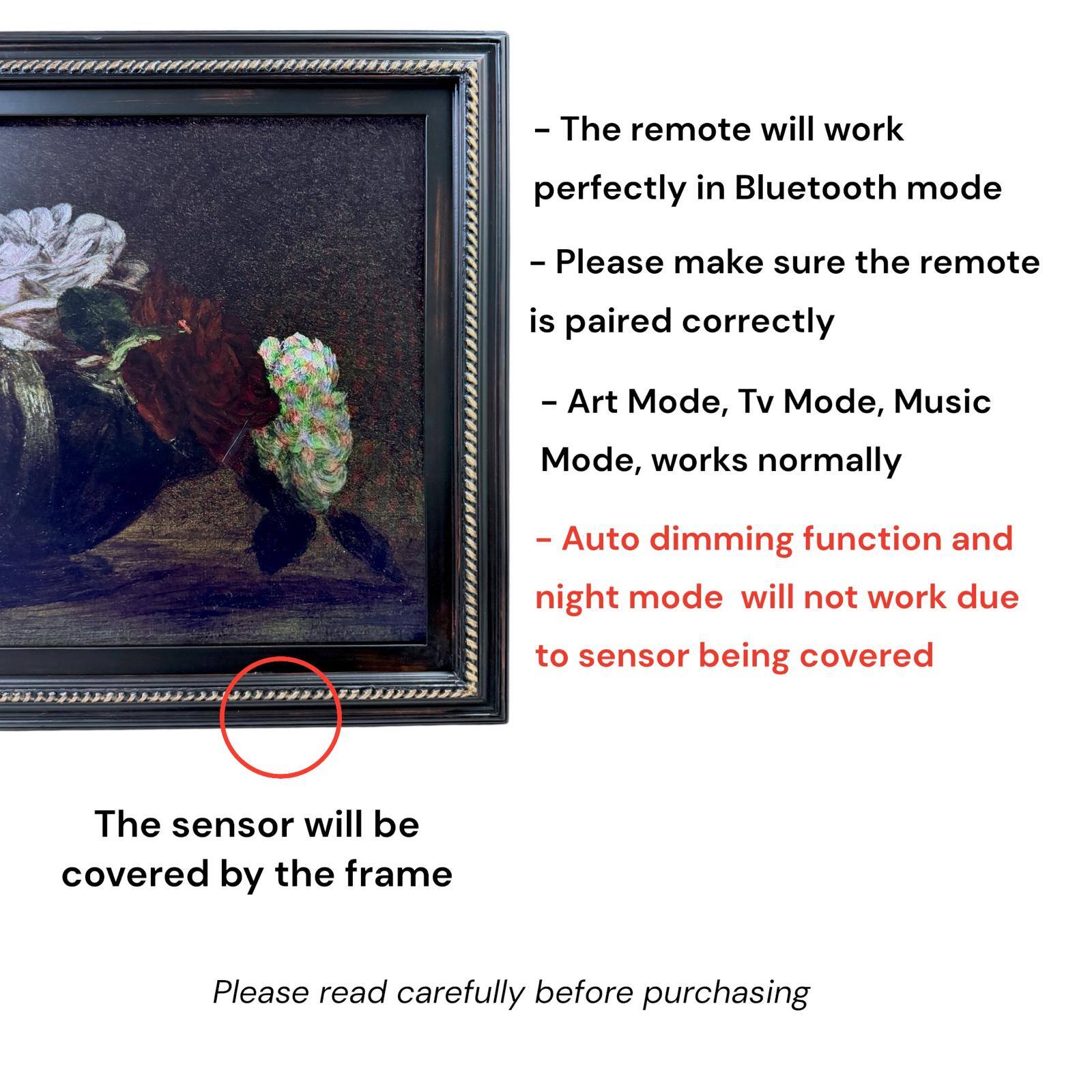 - The remote will work perfectly in Bluetooth mode
- Please make sure the remote is paired correctly
- Art Mode, Tv Mode, Music Mode, works normally
- Auto dimming function and night mode will not work due to sensor being covered
- The sensor will be covered by the frame
- Please read carefully before purchasing