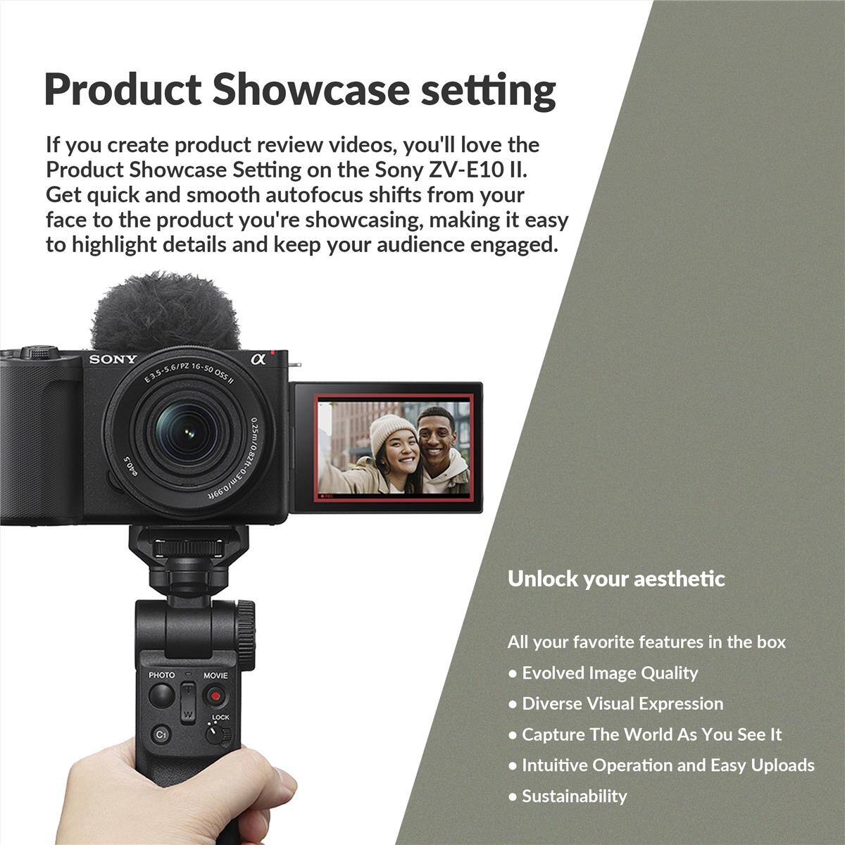 Product Showcase setting

If you create product review videos, you'll love the Product Showcase Setting on the Sony ZV-E10 II. Get quick and smooth autofocus shifts from your face to the product you're showcasing, making it easy to highlight details and keep your audience engaged.

Unlock your aesthetic

All your favorite features in the box
- Evolved Image Quality
- Diverse Visual Expression
- Capture The World As You See It
- Intuitive Operation and Easy Uploads
- Sustainability