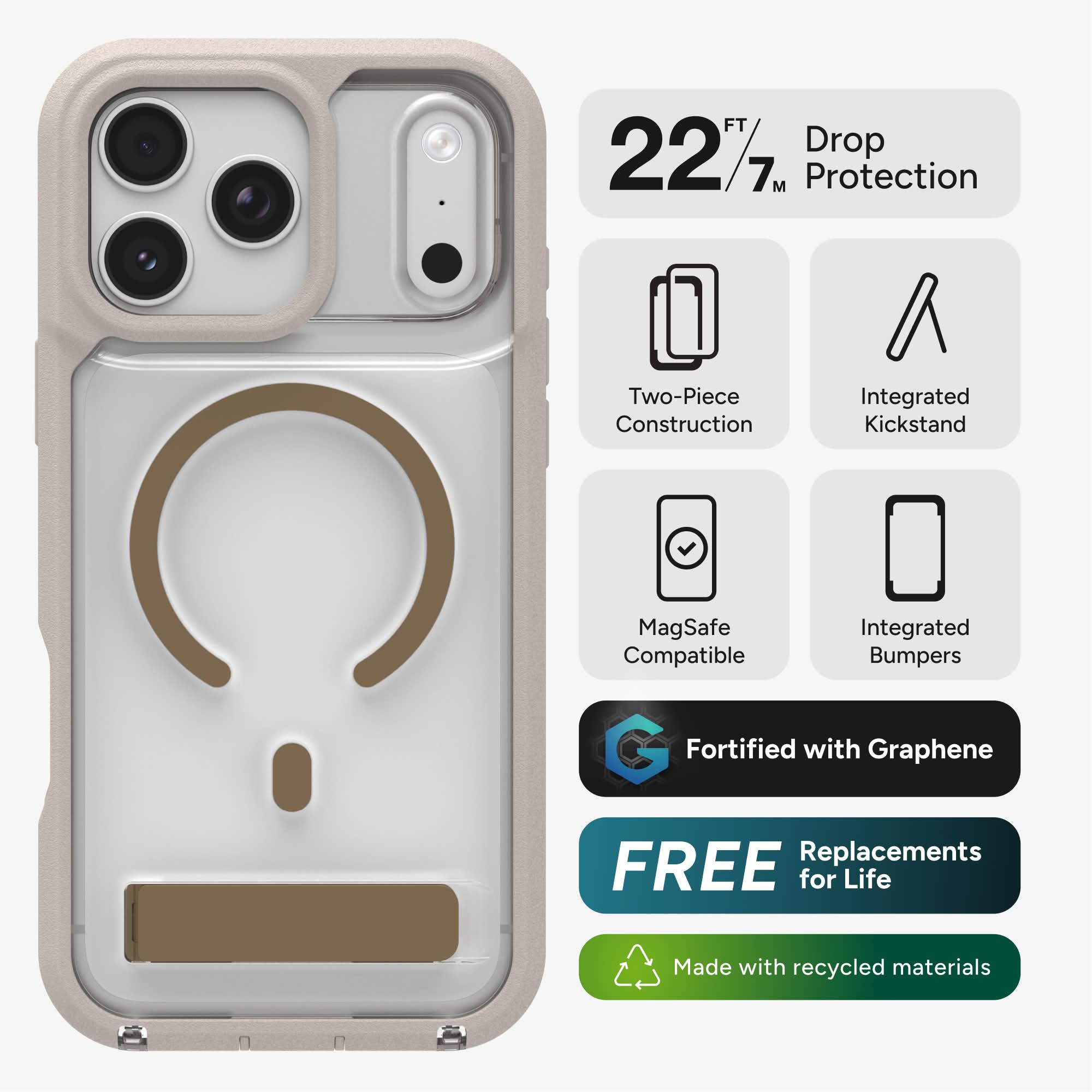 FT 227 Drop Protection  
Two-Piece Construction  
Integrated Kickstand  
MagSafe Compatible  
Integrated Bumpers  
Fortified with Graphene  
FREE Replacements for Life  
Made with recycled materials