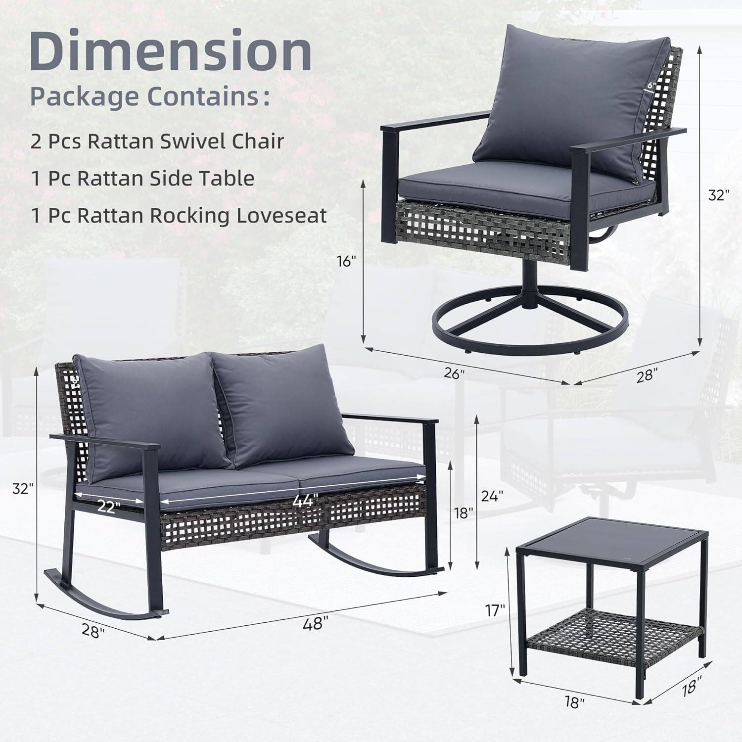 Dimension  
Package Contains:  
2 Pcs Rattan Swivel Chair  
1 Pc Rattan Side Table  
1 Pc Rattan Rocking Loveseat  

Dimensions:  
- Swivel Chair: 32" x 26" x 28"  
- Loveseat: 44" x 28" x 24"  
- Side Table: 18" x 18" x 17"