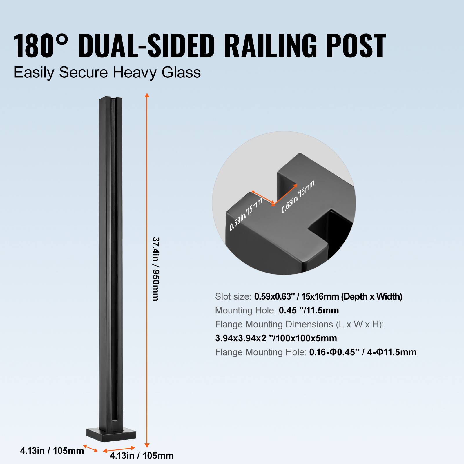180° DUAL-SIDED RAILING POST  
Easily Secure Heavy Glass  

Slot size: 0.59x0.63"/15x16mm (Depth x Width)  
Mounting Hole: 0.45"/11.5mm  
Flange Mounting Dimensions (L x W x H): 3.94x3.94x2"/100x100x5mm  
Flange Mounting Hole: 0.16-0.45" /4-11.5mm  

4.13in / 105mm  
4.13in / 105mm