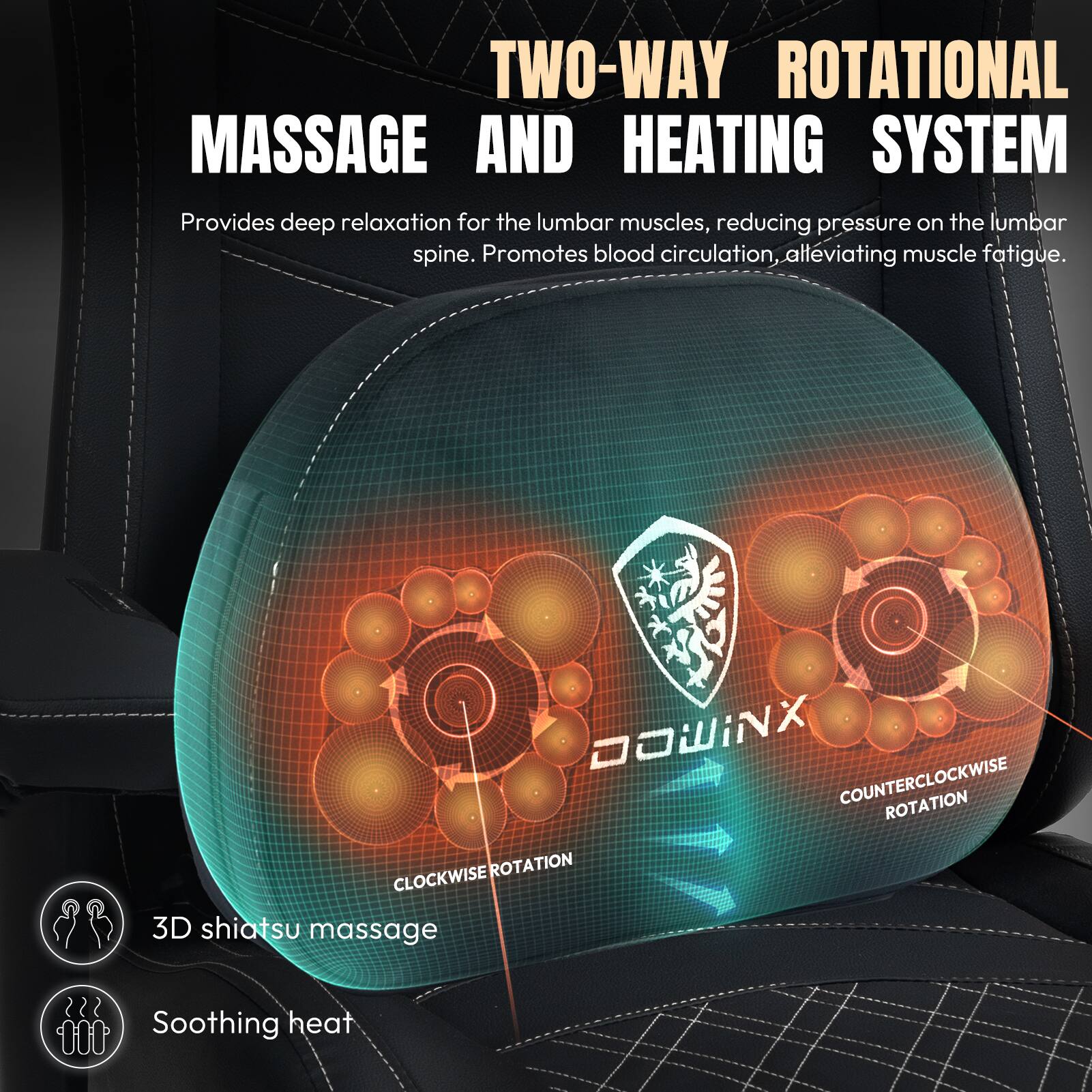 TWO-WAY ROTATIONAL MASSAGE AND HEATING SYSTEM  
Provides deep relaxation for the lumbar muscles, reducing pressure on the lumbar spine. Promotes blood circulation, alleviating muscle fatigue.  

DOWINX  
COUNTERCLOCKWISE ROTATION  
CLOCKWISE ROTATION  

3D shiatsu massage  
Soothing heat