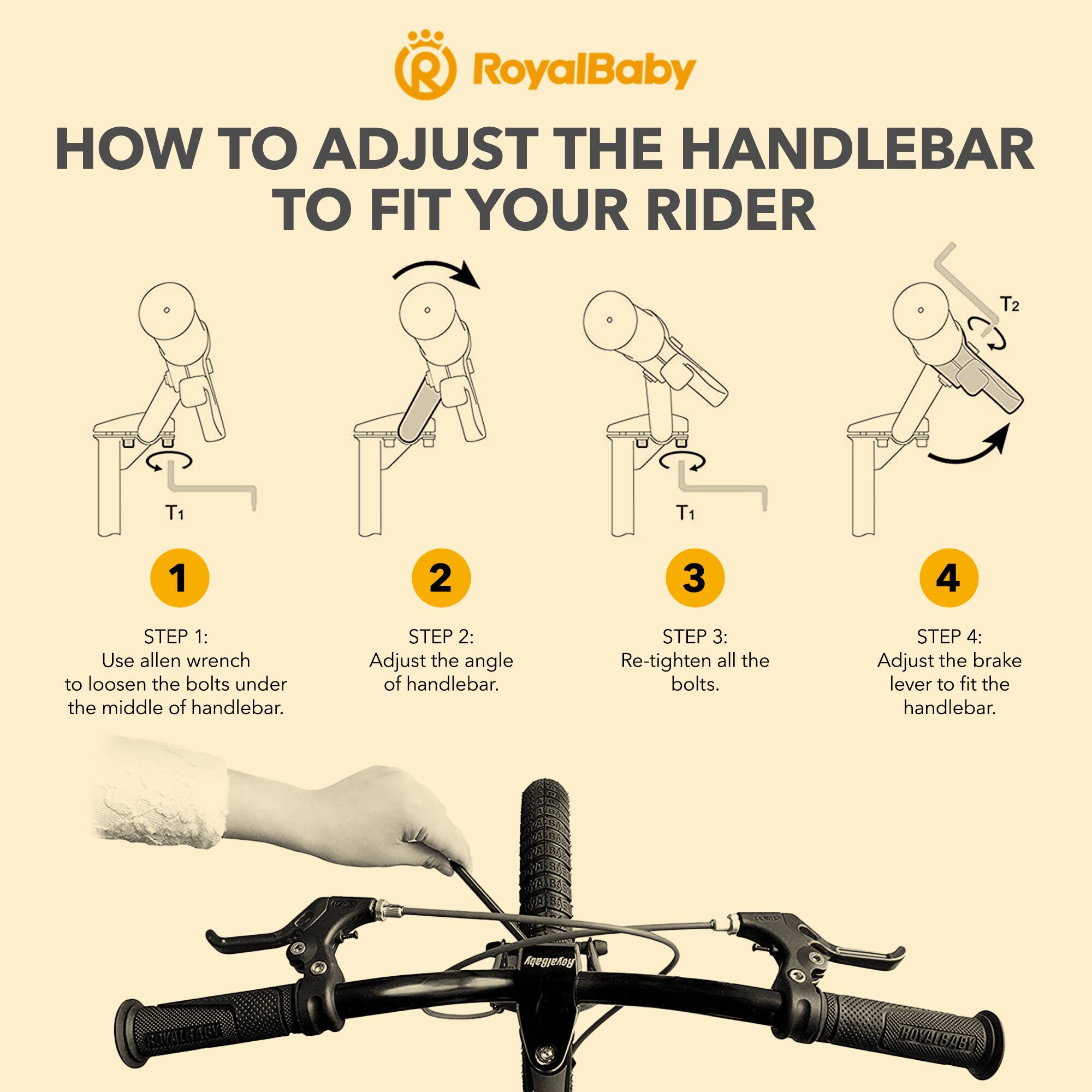 RoyalBaby HOW TO ADJUST THE HANDLEBAR TO FIT YOUR RIDER

STEP 1: Use allen wrench to loosen the bolts under the middle of handlebar.

STEP 2: Adjust the angle of handlebar.

STEP 3: Re-tighten all the bolts.

STEP 4: Adjust the brake lever to fit the handlebar.