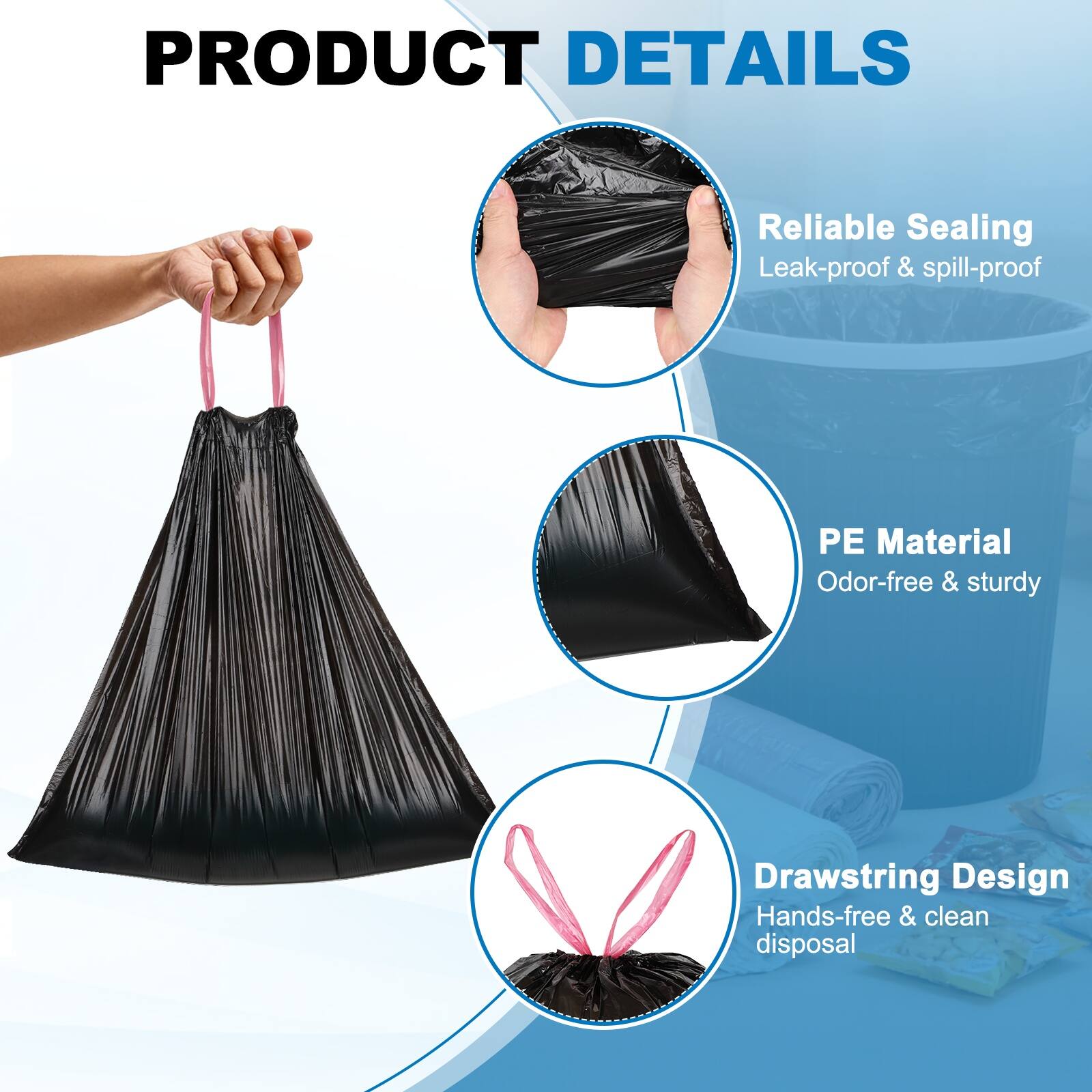 PRODUCT DETAILS

- Reliable Sealing
  - Leak-proof & spill-proof

- PE Material
  - Odor-free & sturdy

- Drawstring Design
  - Hands-free & clean disposal