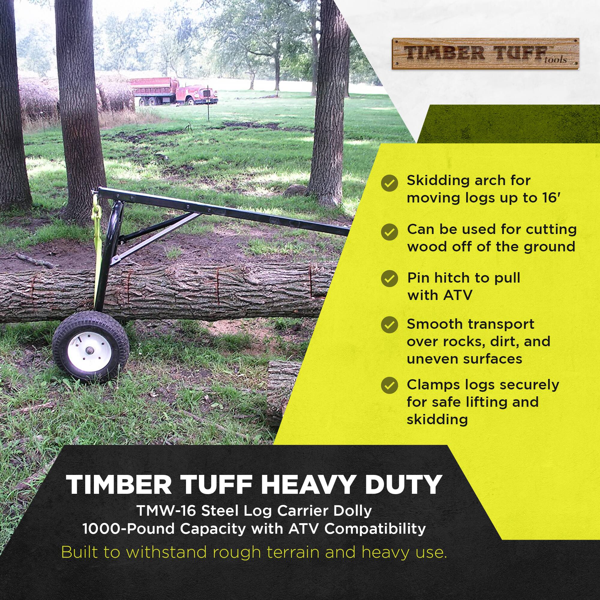 TIMBER TUFF tools

Skidding arch for moving logs up to 16'
Can be used for cutting wood off of the ground
Pin hitch to pull with ATV
Smooth transport over rocks, dirt, and uneven surfaces
Clamps logs securely for safe lifting and skidding

TIMBER TUFF HEAVY DUTY TMW-16 Steel Log Carrier Dolly 1000-Pound Capacity with ATV Compatibility
Built to withstand rough terrain and heavy use.