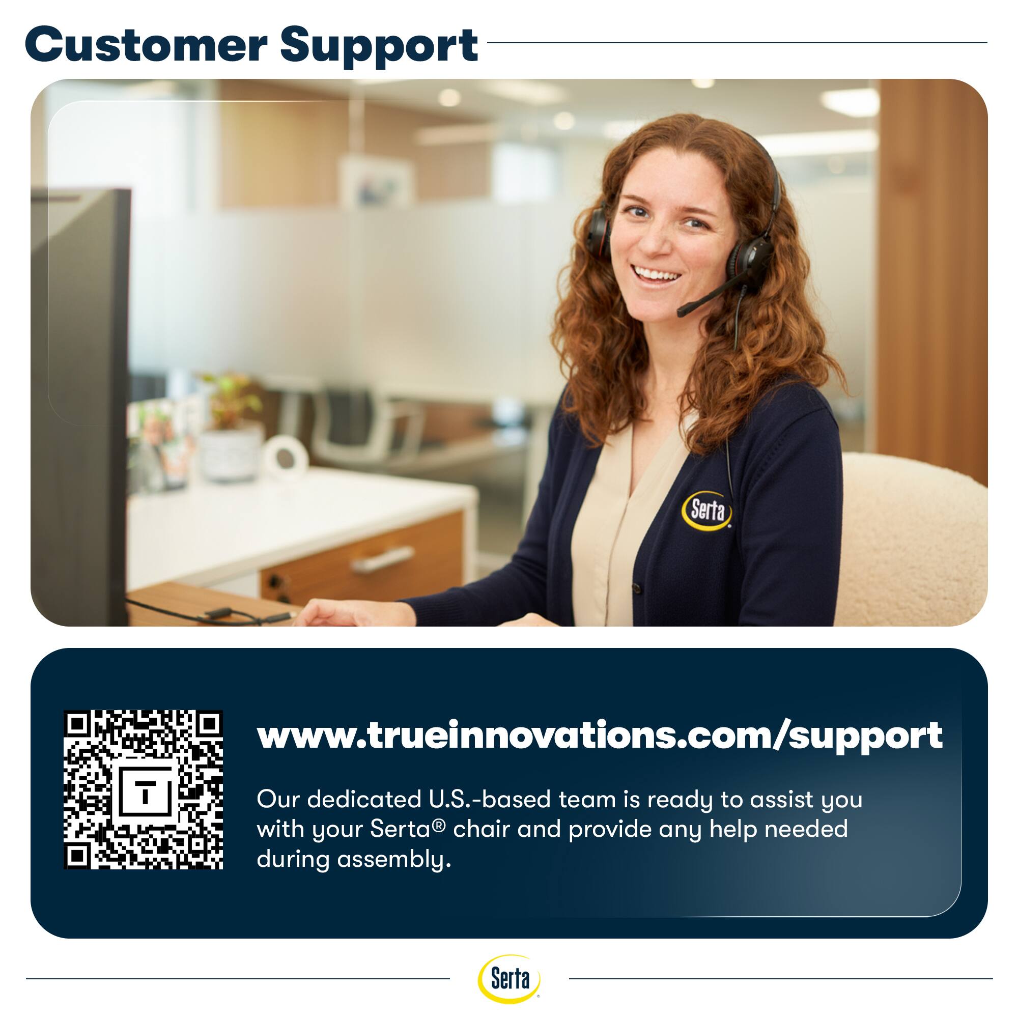 Customer Support

Serta

www.trueinnovations.com/support

Our dedicated U.S.-based team is ready to assist you with your Serta® chair and provide any help needed during assembly.